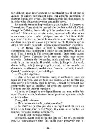 - 122 - 
fort délicat ; mon interlocuteur ne m’entendit pas. Il dit que si Zunino et Zungri persistaient dans leur absurde intention, le docteur Zunni, son avocat, leur demanderait des dommages et intérêts et les obligerait à verser cent mille pesos. 
Le nom de Zunni m’impressionna ; son cabinet, à Caseros et Tacuari, est d’une sévérité proverbiale. Je demandai s’il s’était chargé de l’affaire. Daneri dit qu’il lui parlerait cet après-midi même ! Il hésita, et de la voix neutre, impersonnelle, dont nous nous servons pour confier quelque chose de très intime, il dit que pour terminer le poème la maison lui était indispensable, car dans un angle de la cave il y avait un Aleph. Il précisa qu’un Aleph est l’un des points de l’espace qui contient tous les points. 
— Il se trouve sous la salle à manger, expliqua-t-il, s’exprimant plus faiblement à cause de son angoisse. Il est à moi, il est à moi ; je l’ai découvert quand j’étais petit, avant d’aller à l’école. L’escalier de la cave est raide, mes oncles m’avaient défendu d’y descendre, mais quelqu’un dit qu’il y avait là tout un monde. Il voulait parler, je l’appris plus tard, d’une malle, mais je compris qu’il y avait tout un monde. Je descendis secrètement, roulai dans l’escalier interdit, tombai. Quand j’ouvris les yeux, je vis l’Aleph. 
— L’Aleph ? répétai-je. 
— Oui, le lieu où se trouvent, sans se confondre, tous les lieux de l’univers, vus de tous les angles. Je ne révélai ma découverte à personne, mais je revins. L’enfant ne pouvait pas comprendre que ce privilège lui avait été accordé pour que l’homme burinât un jour le poème ! 
« Zunino et Zungri ne me dépouilleront pas, non, mille fois non ! Code en main, le docteur Zunni prouvera que mon Aleph est inaliénable. 
J’essayai de raisonner. 
— Mais la cave n’est-elle pas très sombre ? 
— La vérité ne pénètre pas dans un esprit rétif. Si tous les lieux de la terre sont dans l’Aleph, il y aura aussi toutes les lampes, toutes les sources de lumière. 
— J’irai le voir immédiatement. 
Je coupai, avant qu’il ait pu me dire qu’il ne m’y autorisait pas. La connaissance d’un fait suffit pour percevoir sur-le-  