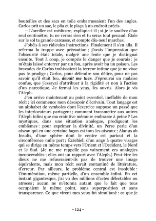 - 124 - 
bouteilles et des sacs en toile embarrassaient l’un des angles. Carlos prit un sac, le plia et le plaça à un endroit précis. 
— L’oreiller est médiocre, expliqua-t-il ; si je le soulève d’un seul centimètre, tu ne verras rien et tu seras tout penaud. Étale sur le sol ta grande carcasse, et compte dix-neuf marches. 
J’obéis à ses ridicules instructions. Finalement il s’en alla. Il referma la trappe avec précaution ; j’avais l’impression que l’obscurité était totale, malgré une fente que je distinguai ensuite. Tout à coup, je compris le danger que je courais : je m’étais laissé enterrer par un fou, après avoir bu un poison. Les bravades de Carlos trahissaient la terreur intime que je ne visse pas le prodige ; Carlos, pour défendre son délire, pour ne pas savoir qu’il était fou, devait me tuer. J’éprouvai un malaise confus, que j’essayai d’attribuer à la rigidité et non à l’action d’un narcotique. Je fermai les yeux, les ouvris. Alors je vis l’Aleph. 
J’en arrive maintenant au point essentiel, ineffable de mon récit ; ici commence mon désespoir d’écrivain. Tout langage est un alphabet de symboles dont l’exercice suppose un passé que les interlocuteurs partagent ; comment transmettre aux autres l’Aleph infini que ma craintive mémoire embrasse à peine ? Les mystiques, dans une situation analogue, prodiguent les emblèmes : pour exprimer la divinité, un Perse parle d’un oiseau qui en une certaine façon est tous les oiseaux ; Alanus ab Insulis, d’une sphère dont le centre est partout et la circonférence nulle part ; Ézéchiel, d’un ange à quatre visages qui se dirige en même temps vers l’Orient et l’Occident, le Nord et le Sud. (Je ne me rappelle pas vainement ces analogies inconcevables ; elles ont un rapport avec l’Aleph.) Peut-être les dieux ne me refuseraient-ils pas de trouver une image équivalente, mais mon récit serait contaminé de littérature, d’erreur. Par ailleurs, le problème central est insoluble : l’énumération, même partielle, d’un ensemble infini. En cet instant gigantesque, j’ai vu des millions d’actes délectables ou atroces ; aucun ne m’étonna autant que le fait que tous occupaient le même point, sans superposition et sans transparence. Ce que virent mes yeux fut simultané : ce que je  