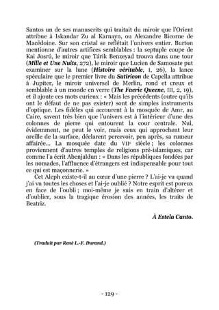 - 129 - 
Santos un de ses manuscrits qui traitait du miroir que l’Orient attribue à Iskandar Zu al Karnayn, ou Alexandre Bicorne de Macédoine. Sur son cristal se reflétait l’univers entier. Burton mentionne d’autres artifices semblables : la septuple coupe de Kai Josrú, le miroir que Tárik Benzeyad trouva dans une tour (Mille et Une Nuits, 272), le miroir que Lucien de Samosate put examiner sur la lune (Histoire véritable, I, 26), la lance spéculaire que le premier livre du Satiricon de Capella attribue à Jupiter, le miroir universel de Merlin, rond et creux et semblable à un monde en verre (The Faerie Queene, III, 2, 19), et il ajoute ces mots curieux : « Mais les précédents (outre qu’ils ont le défaut de ne pas exister) sont de simples instruments d’optique. Les fidèles qui accourent à la mosquée de Amr, au Caire, savent très bien que l’univers est à l’intérieur d’une des colonnes de pierre qui entourent la cour centrale. Nul, évidemment, ne peut le voir, mais ceux qui approchent leur oreille de la surface, déclarent percevoir, peu après, sa rumeur affairée… La mosquée date du VIIe siècle ; les colonnes proviennent d’autres temples de religions pré-islamiques, car comme l’a écrit Abenjaldun : « Dans les républiques fondées par les nomades, l’affluence d’étrangers est indispensable pour tout ce qui est maçonnerie. » 
Cet Aleph existe-t-il au coeur d’une pierre ? L’ai-je vu quand j’ai vu toutes les choses et l’ai-je oublié ? Notre esprit est poreux en face de l’oubli ; moi-même je suis en train d’altérer et d’oublier, sous la tragique érosion des années, les traits de Beatriz. 
À Estela Canto. 
(Traduit par René L.-F. Durand.)  