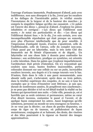 - 13 - 
l’ouvrage d’artisans immortels. Prudemment d’abord, puis avec indifférence, non sans désespoir à la fin, j’errai par les escaliers et les dallages de l’inextricable palais. Je vérifiai ensuite l’inconstance de la largeur et de la hauteur des marches : je compris la singulière fatigue qu’elles me causaient. « Ce palais est l’oeuvre des dieux », pensai-je d’abord. J’explorai les pièces inhabitées et corrigeai : « Les dieux qui l’édifièrent sont morts. » Je notai ses particularités et dis : « Les dieux qui l’édifièrent étaient fous. » Je le dis, j’en suis certain, avec une incompréhensible réprobation qui était presque un remords, avec plus d’horreur intellectuelle que de peur sensible. À l’impression d’antiquité inouïe, d’autres s’ajoutèrent, celle de l’indéfinissable, celle de l’atroce, celle du complet non-sens. J’étais passé par un labyrinthe, mais la très nette Cité des Immortels me fit frémir d’épouvante et de dégoût… Un labyrinthe est une chose faite à dessein pour confondre les hommes ; son architecture, prodigue en symétries, est orientée à cette intention. Dans les palais que j’explorai imparfaitement, l’architecture était privée d’intention. On n’y rencontrait que couloirs sans issue, hautes fenêtres inaccessibles, portes colossales donnant sur une cellule ou sur un puits, incroyables escaliers inversés, aux degrés et à la rampe tournés vers le bas. D’autres, fixés dans le vide à une paroi monumentale, sans aboutir nulle part, s’achevaient, après deux ou trois paliers, dans la ténèbre supérieure des coupoles. Je ne sais si tous les exemples que je viens d’énumérer sont littéraux ; je sais que, durant de nombreuses années, ils peuplèrent mes cauchemars ; je ne peux pas décider si tel ou tel détail traduit la réalité ou les formes qui éprouvèrent mes nuits. « Cette ville, pensais-je, est si horrible que sa seule existence et permanence, même au coeur d’un désert inconnu, contamine le passé et l’avenir, et de quelque façon compromet les astres. Aussi longtemps qu’elle subsistera, personne au monde ne sera courageux ou heureux. » Je ne veux pas la décrire ; un chaos de paroles disparates, un corps de tigre ou de taureau, où pulluleraient de façon monstrueuse, conjuguées et se haïssant, des dents, des viscères et des têtes pourraient à la rigueur en fournir des images approximatives.  