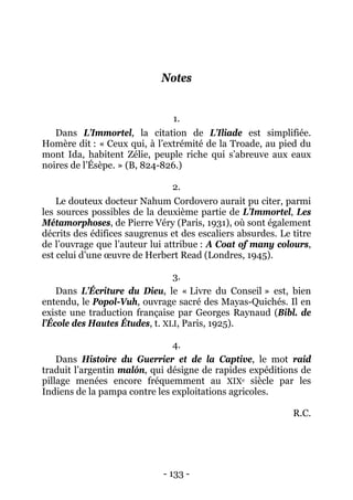 - 133 - 
Notes 
1. 
Dans L’Immortel, la citation de L’Iliade est simplifiée. Homère dit : « Ceux qui, à l’extrémité de la Troade, au pied du mont Ida, habitent Zélie, peuple riche qui s’abreuve aux eaux noires de l’Ésèpe. » (B, 824-826.) 
2. 
Le douteux docteur Nahum Cordovero aurait pu citer, parmi les sources possibles de la deuxième partie de L’Immortel, Les Métamorphoses, de Pierre Véry (Paris, 1931), où sont également décrits des édifices saugrenus et des escaliers absurdes. Le titre de l’ouvrage que l’auteur lui attribue : A Coat of many colours, est celui d’une oeuvre de Herbert Read (Londres, 1945). 
3. 
Dans L’Écriture du Dieu, le « Livre du Conseil » est, bien entendu, le Popol-Vuh, ouvrage sacré des Mayas-Quichés. Il en existe une traduction française par Georges Raynaud (Bibl. de l’École des Hautes Études, t. XLI, Paris, 1925). 
4. 
Dans Histoire du Guerrier et de la Captive, le mot raid traduit l’argentin malón, qui désigne de rapides expéditions de pillage menées encore fréquemment au XIXe siècle par les Indiens de la pampa contre les exploitations agricoles. 
R.C. 