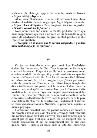 - 16 - 
seulement de pluie (je l’appris par la suite), mais de larmes. « Argos, criai-je, Argos. » 
Alors, avec étonnement, comme s’il découvrait une chose perdue et oubliée depuis longtemps, Argos bégaya ces mots : « Argos, chien d’Ulysse. » Puis, toujours sans me regarder : « Ce chien couché sur le fumier. » 
Nous accueillons facilement la réalité, peut-être parce que nous soupçonnons que rien n’est réel. Je lui demandai ce qu’il savait de L’Odyssée. L’usage du grec lui était pénible ; je dus répéter ma question. 
« Très peu, dit-il, moins que le dernier rhapsode. Il y a déjà mille cent ans que je l’ai inventée. » 
IV 
Ce jour-là, tout devint clair pour moi. Les Troglodytes étaient les Immortels ; le filet d’eau fangeuse, le fleuve que cherchait le cavalier. Et quant à la ville dont la renommée s’était étendue au-delà du Gange, il y avait neuf siècles que les Immortels l’avaient détruite. Avec les décombres, ils édifièrent, au même endroit, la cité extravagante que j’avais parcourue, sorte de parodie ou d’envers, et en même temps temple des dieux irrationnels qui gouvernent le monde et dont nous ne savons rien, sauf qu’ils ne ressemblent pas à l’homme. Cette fondation fut le dernier symbole auquel condescendirent les Immortels ; il marque l’étape, où, comprenant la vanité de toute entreprise, ils décidèrent de vivre dans la pensée, dans la pure spéculation. Ils élevèrent la construction, l’oublièrent et allèrent se terrer dans les crevasses. Absorbés, ils percevaient à peine le monde physique. 
Homère me racontait tout, me parlant comme à un enfant. Il me raconta aussi sa vieillesse et le dernier voyage qu’il entreprit, mû comme Ulysse par l’idée d’arriver jusqu’aux hommes qui ne savent pas ce que c’est que la mer, qui ne mangent pas de viande assaisonnée et qui ne soupçonnent pas ce que c’est qu’une rame. Il habita un siècle dans la Cité des Immortels.  