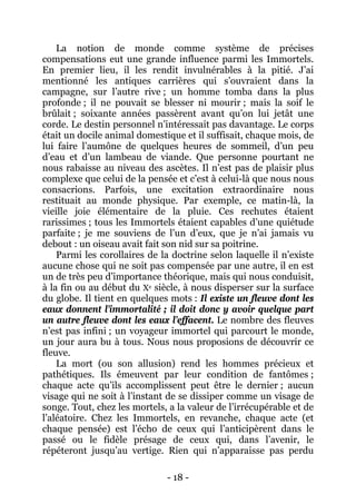 - 18 - 
La notion de monde comme système de précises compensations eut une grande influence parmi les Immortels. En premier lieu, il les rendit invulnérables à la pitié. J’ai mentionné les antiques carrières qui s’ouvraient dans la campagne, sur l’autre rive ; un homme tomba dans la plus profonde ; il ne pouvait se blesser ni mourir ; mais la soif le brûlait ; soixante années passèrent avant qu’on lui jetât une corde. Le destin personnel n’intéressait pas davantage. Le corps était un docile animal domestique et il suffisait, chaque mois, de lui faire l’aumône de quelques heures de sommeil, d’un peu d’eau et d’un lambeau de viande. Que personne pourtant ne nous rabaisse au niveau des ascètes. Il n’est pas de plaisir plus complexe que celui de la pensée et c’est à celui-là que nous nous consacrions. Parfois, une excitation extraordinaire nous restituait au monde physique. Par exemple, ce matin-là, la vieille joie élémentaire de la pluie. Ces rechutes étaient rarissimes ; tous les Immortels étaient capables d’une quiétude parfaite ; je me souviens de l’un d’eux, que je n’ai jamais vu debout : un oiseau avait fait son nid sur sa poitrine. 
Parmi les corollaires de la doctrine selon laquelle il n’existe aucune chose qui ne soit pas compensée par une autre, il en est un de très peu d’importance théorique, mais qui nous conduisit, à la fin ou au début du Xe siècle, à nous disperser sur la surface du globe. Il tient en quelques mots : Il existe un fleuve dont les eaux donnent l’immortalité ; il doit donc y avoir quelque part un autre fleuve dont les eaux l’effacent. Le nombre des fleuves n’est pas infini ; un voyageur immortel qui parcourt le monde, un jour aura bu à tous. Nous nous proposions de découvrir ce fleuve. 
La mort (ou son allusion) rend les hommes précieux et pathétiques. Ils émeuvent par leur condition de fantômes ; chaque acte qu’ils accomplissent peut être le dernier ; aucun visage qui ne soit à l’instant de se dissiper comme un visage de songe. Tout, chez les mortels, a la valeur de l’irrécupérable et de l’aléatoire. Chez les Immortels, en revanche, chaque acte (et chaque pensée) est l’écho de ceux qui l’anticipèrent dans le passé ou le fidèle présage de ceux qui, dans l’avenir, le répéteront jusqu’au vertige. Rien qui n’apparaisse pas perdu  