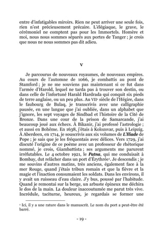 - 19 - 
entre d’infatigables miroirs. Rien ne peut arriver une seule fois, rien n’est précieusement précaire. L’élégiaque, le grave, le cérémoniel ne comptent pas pour les Immortels. Homère et moi, nous nous sommes séparés aux portes de Tanger ; je crois que nous ne nous sommes pas dit adieu. 
V 
Je parcourus de nouveaux royaumes, de nouveaux empires. Au cours de l’automne de 1066, je combattis au pont de Stamford ; je ne me souviens pas maintenant si ce fut dans l’armée d’Harold, lequel ne tarda pas à trouver son destin, ou dans celle de l’infortuné Harald Hardrada qui conquit six pieds de terre anglaise, ou un peu plus. Au VIIe siècle de l’Hégire, dans le faubourg de Bulaq, je transcrivis avec une calligraphie pausée, en une langue que j’ai oubliée, dans un alphabet que j’ignore, les sept voyages de Sindbad et l’histoire de la Cité de Bronze. Dans une cour de la prison de Samarcande, j’ai beaucoup joué aux échecs. À Bikanir, j’ai professé l’astrologie ; et aussi en Bohême. En 1638, j’étais à Kolozsvar, puis à Leipzig. À Aberdeen, en 1714, je souscrivis aux six volumes de L’Iliade de Pope ; je sais que je les fréquentais avec délices. Vers 1729, j’ai discuté l’origine de ce poème avec un professeur de rhétorique nommé, je crois, Giambattista ; ses arguments me parurent irréfutables. Le 4 octobre 1921, le Patna, qui me conduisait à Bombay, dut relâcher dans un port d’Érythrée1 
1 Ici, il y a une rature dans le manuscrit. Le nom du port a peut-être été barré. . Je descendis ; je me souvins d’autres matins, très anciens, également face à la mer Rouge, quand j’étais tribun romain et que la fièvre et la magie et l’inaction consumaient les soldats. Dans les environs, il y avait un ruisseau d’eau claire. J’y bus, poussé par l’habitude. Quand je remontai sur la berge, un arbuste épineux me déchira le dos de la main. La douleur inaccoutumée me parut très vive. Incrédule, taciturne, heureux, je regardais se former une  
