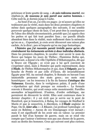 - 20 - 
précieuse et lente goutte de sang. « Je suis redevenu mortel, me répétais-je, de nouveau je suis pareil aux autres hommes. » Cette nuit-là, je dormis jusqu’à l’aube. 
… Au bout d’un an, j’ai relu ces pages ; je m’assure qu’elles ne trahissent pas la vérité, mais dans les deux premiers chapitres et même dans quelques paragraphes des suivants, il me semble percevoir quelque chose de faux. C’est peut-être la conséquence de l’abus des détails circonstanciels, procédé que j’ai appris chez les poètes et qui fait tout paraître faux ; car pareils détails abondent bien dans la réalité, mais nullement dans la mémoire qu’on en a… Cependant, je crois avoir découvert une raison plus cachée. Je la dirai ; peu m’importe qu’on me juge fantastique. 
L’histoire que j’ai racontée paraît irréelle parce qu’en elle s’entrelacent les événements arrivés à deux individus distincts. Dans les premiers chapitres, le cavalier veut savoir le nom du fleuve qui baigne les murs de Thèbes ; Flaminius Rufus qui, auparavant, a donné à la ville l’épithète d’Hékatompylos, dit que le fleuve est l’Égypte ; ce n’est pas à lui qu’il convient de s’exprimer ainsi, mais à Homère qui parle expressément, dans L’Iliade, de Thèbes Hékatompylos et qui, dans L’Odyssée, par la bouche de Protée et par celle d’Ulysse, dit invariablement Égypte pour Nil. Au second chapitre, le Romain en buvant l’eau immortelle prononce des mots grecs ; ces mots sont homériques : on les trouvera à la fin du fameux Catalogue des Vaisseaux. Ensuite, dans le vertigineux palais, il parle d’une « réprobation qui était presque un remords ». La formule renvoie à Homère, qui avait conçu cette monstruosité. Pareilles anomalies m’inquiétèrent. D’autres, d’ordre esthétique, me permirent de découvrir la vérité. Elles sont contenues dans le dernier chapitre ; il y est écrit que je servis sur le pont de Stamford, que je transcrivis, à Bulaq, les voyages de Sindbad le Marin et que je souscrivis, à Aberdeen, à L’Iliade anglaise de Pope. On lit, inter alia : « À Bikanir, j’ai professé l’astrologie ; et aussi en Bohême. » Aucun de ces témoignages n’est inexact ; mais il est significatif de les avoir mis en valeur. Le premier paraît le fait d’un homme de guerre, mais on se rend vite compte que l’auteur s’intéresse non pas aux choses de la guerre, mais au destin des hommes. Ceux qui suivent sont plus curieux.  