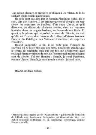 - 21 - 
Une raison obscure et primitive m’obligea à les relater. Je le fis sachant qu’ils étaient pathétiques. 
Ils ne le sont pas, dits par le Romain Flaminius Rufus. Ils le sont, dits par Homère. Il est étrange que celui-ci copie, au XIIIe siècle, les aventures de Sindbad, d’un autre Ulysse, et qu’il découvre, au détour de plusieurs siècles, dans un royaume boréal et dans un langage barbare, les formes de son Iliade. Et quant à la phrase qui reproduit le nom de Bikanir, on voit qu’elle est l’oeuvre d’un homme de Lettres, désireux (comme l’auteur du Catalogue des Vaisseaux) d’arborer de superbes vocables2 
2 Ernesto Sábato suggère que le « Giambattista » qui discuta la formation de L’Iliade avec l’antiquaire Cartaphilus est Giambattista Vico ; cet Italien soutenait qu’Homère est un personnage symbolique, comme Pluton et Achille. . Quand s’approche la fin, il ne reste plus d’images du souvenir ; il ne reste plus que des mots. Il n’est pas étrange que le temps ait confondu ceux qui une fois me désignèrent avec ceux qui furent symboles du sort de l’homme qui m’accompagna tant de siècles. J’ai été Homère ; bientôt, je serai Personne, comme Ulysse ; bientôt, je serai tout le monde : je serai mort. (Traduit par Roger Caillois.)  