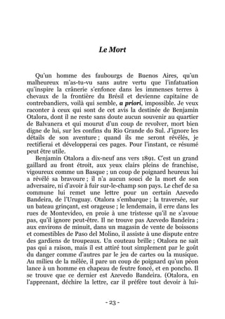 - 23 - 
Le Mort 
Qu’un homme des faubourgs de Buenos Aires, qu’un malheureux m’as-tu-vu sans autre vertu que l’infatuation qu’inspire la crânerie s’enfonce dans les immenses terres à chevaux de la frontière du Brésil et devienne capitaine de contrebandiers, voilà qui semble, a priori, impossible. Je veux raconter à ceux qui sont de cet avis la destinée de Benjamin Otalora, dont il ne reste sans doute aucun souvenir au quartier de Balvanera et qui mourut d’un coup de revolver, mort bien digne de lui, sur les confins du Rio Grande do Sul. J’ignore les détails de son aventure ; quand ils me seront révélés, je rectifierai et développerai ces pages. Pour l’instant, ce résumé peut être utile. 
Benjamin Otalora a dix-neuf ans vers 1891. C’est un grand gaillard au front étroit, aux yeux clairs pleins de franchise, vigoureux comme un Basque ; un coup de poignard heureux lui a révélé sa bravoure ; il n’a aucun souci de la mort de son adversaire, ni d’avoir à fuir sur-le-champ son pays. Le chef de sa commune lui remet une lettre pour un certain Azevedo Bandeira, de l’Uruguay. Otalora s’embarque ; la traversée, sur un bateau grinçant, est orageuse ; le lendemain, il erre dans les rues de Montevideo, en proie à une tristesse qu’il ne s’avoue pas, qu’il ignore peut-être. Il ne trouve pas Azevedo Bandeira ; aux environs de minuit, dans un magasin de vente de boissons et comestibles de Paso del Molino, il assiste à une dispute entre des gardiens de troupeaux. Un couteau brille ; Otalora ne sait pas qui a raison, mais il est attiré tout simplement par le goût du danger comme d’autres par le jeu de cartes ou la musique. Au milieu de la mêlée, il pare un coup de poignard qu’un péon lance à un homme en chapeau de feutre foncé, et en poncho. Il se trouve que ce dernier est Azevedo Bandeira. (Otalora, en l’apprenant, déchire la lettre, car il préfère tout devoir à lui-  