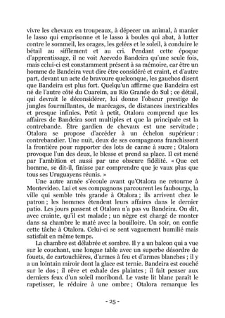 - 25 - 
vivre les chevaux en troupeaux, à dépecer un animal, à manier le lasso qui emprisonne et le lasso à boules qui abat, à lutter contre le sommeil, les orages, les gelées et le soleil, à conduire le bétail au sifflement et au cri. Pendant cette époque d’apprentissage, il ne voit Azevedo Bandeira qu’une seule fois, mais celui-ci est constamment présent à sa mémoire, car être un homme de Bandeira veut dire être considéré et craint, et d’autre part, devant un acte de bravoure quelconque, les gauchos disent que Bandeira est plus fort. Quelqu’un affirme que Bandeira est né de l’autre côté du Cuareim, au Rio Grande do Sul ; ce détail, qui devrait le déconsidérer, lui donne l’obscur prestige de jungles fourmillantes, de marécages, de distances inextricables et presque infinies. Petit à petit, Otalora comprend que les affaires de Bandeira sont multiples et que la principale est la contrebande. Être gardien de chevaux est une servitude ; Otalora se propose d’accéder à un échelon supérieur : contrebandier. Une nuit, deux de ses compagnons franchissent la frontière pour rapporter des lots de canne à sucre ; Otalora provoque l’un des deux, le blesse et prend sa place. Il est mené par l’ambition et aussi par une obscure fidélité. « Que cet homme, se dit-il, finisse par comprendre que je vaux plus que tous ses Uruguayens réunis. » 
Une autre année s’écoule avant qu’Otalora ne retourne à Montevideo. Lui et ses compagnons parcourent les faubourgs, la ville qui semble très grande à Otalora ; ils arrivent chez le patron ; les hommes étendent leurs affaires dans le dernier patio. Les jours passent et Otalora n’a pas vu Bandeira. On dit, avec crainte, qu’il est malade ; un nègre est chargé de monter dans sa chambre le maté avec la bouilloire. Un soir, on confie cette tâche à Otalora. Celui-ci se sent vaguement humilié mais satisfait en même temps. 
La chambre est délabrée et sombre. Il y a un balcon qui a vue sur le couchant, une longue table avec un superbe désordre de fouets, de cartouchières, d’armes à feu et d’armes blanches ; il y a un lointain miroir dont la glace est ternie. Bandeira est couché sur le dos ; il rêve et exhale des plaintes ; il fait penser aux derniers feux d’un soleil moribond. Le vaste lit blanc paraît le rapetisser, le réduire à une ombre ; Otalora remarque les  