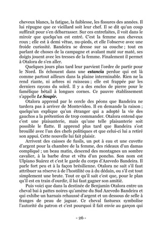 - 26 - 
cheveux blancs, la fatigue, la faiblesse, les fissures des années. Il lui répugne que ce vieillard soit leur chef. Il se dit qu’un coup suffirait pour s’en débarrasser. Sur ces entrefaites, il voit dans le miroir que quelqu’un est entré. C’est la femme aux cheveux roux ; elle est à demi vêtue, nu-pieds, et elle l’observe avec une froide curiosité. Bandeira se dresse sur sa couche ; tout en parlant de choses de la campagne et avalant maté sur maté, ses doigts jouent avec les tresses de la femme. Finalement il permet à Otalora de s’en aller. 
Quelques jours plus tard leur parvient l’ordre de partir pour le Nord. Ils échouent dans une estancia perdue qui est là comme partout ailleurs dans la plaine interminable. Rien ne la rend riante, ni arbres ni ruisseau ; elle est frappée par les derniers rayons du soleil. Il y a des enclos de pierre pour le famélique bétail à longues cornes. Ce pauvre établissement s’appelle Le Soupir. 
Otalora apprend par le cercle des péons que Bandeira ne tardera pas à arriver de Montevideo. Il en demande la raison ; quelqu’un explique qu’un étranger qui a adopté la vie des gauchos a la prétention de trop commander. Otalora entend que c’est une plaisanterie, mais qu’une telle plaisanterie soit possible le flatte. Il apprend plus tard que Bandeira s’est brouillé avec l’un des chefs politiques et que celui-ci lui a retiré son appui. Cette nouvelle lui fait plaisir. 
Arrivent des caisses de fusils, un pot à eau et une cuvette d’argent pour la chambre de la femme, des rideaux d’un damas compliqué ; un beau matin, descend des montagnes un sombre cavalier, à la barbe drue et vêtu d’un poncho. Son nom est Ulpiano Suárez et c’est le garde du corps d’Azevedo Bandeira. Il parle fort peu et à la façon brésilienne. Otalora ne sait s’il faut attribuer sa réserve à de l’hostilité ou à du dédain, ou s’il est tout simplement une brute. Tout ce qu’il sait c’est que, pour le plan qu’il est en train d’ourdir, il lui faut gagner son amitié. 
Puis voici que dans la destinée de Benjamin Otalora entre un cheval bai à pattes noires qu’amène du Sud Azevedo Bandeira et qui exhibe un harnais rehaussé d’argent et un dessous de selle à franges de peau de jaguar. Ce cheval fastueux symbolise l’autorité du patron et c’est pourquoi il fait envie au garçon qui  