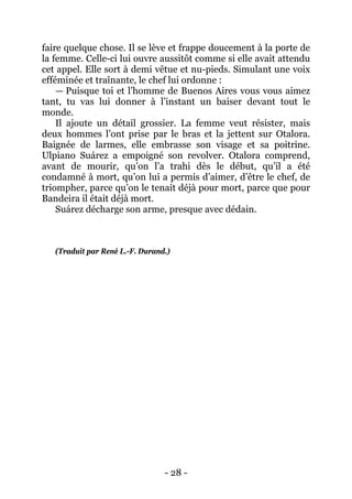 - 28 - 
faire quelque chose. Il se lève et frappe doucement à la porte de la femme. Celle-ci lui ouvre aussitôt comme si elle avait attendu cet appel. Elle sort à demi vêtue et nu-pieds. Simulant une voix efféminée et traînante, le chef lui ordonne : 
— Puisque toi et l’homme de Buenos Aires vous vous aimez tant, tu vas lui donner à l’instant un baiser devant tout le monde. 
Il ajoute un détail grossier. La femme veut résister, mais deux hommes l’ont prise par le bras et la jettent sur Otalora. Baignée de larmes, elle embrasse son visage et sa poitrine. Ulpiano Suárez a empoigné son revolver. Otalora comprend, avant de mourir, qu’on l’a trahi dès le début, qu’il a été condamné à mort, qu’on lui a permis d’aimer, d’être le chef, de triompher, parce qu’on le tenait déjà pour mort, parce que pour Bandeira il était déjà mort. 
Suárez décharge son arme, presque avec dédain. 
(Traduit par René L.-F. Durand.)  