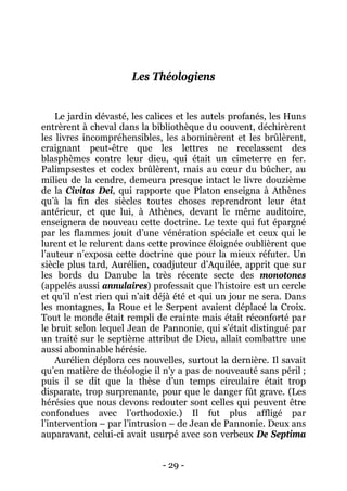 - 29 - 
Les Théologiens 
Le jardin dévasté, les calices et les autels profanés, les Huns entrèrent à cheval dans la bibliothèque du couvent, déchirèrent les livres incompréhensibles, les abominèrent et les brûlèrent, craignant peut-être que les lettres ne recelassent des blasphèmes contre leur dieu, qui était un cimeterre en fer. Palimpsestes et codex brûlèrent, mais au coeur du bûcher, au milieu de la cendre, demeura presque intact le livre douzième de la Civitas Dei, qui rapporte que Platon enseigna à Athènes qu’à la fin des siècles toutes choses reprendront leur état antérieur, et que lui, à Athènes, devant le même auditoire, enseignera de nouveau cette doctrine. Le texte qui fut épargné par les flammes jouit d’une vénération spéciale et ceux qui le lurent et le relurent dans cette province éloignée oublièrent que l’auteur n’exposa cette doctrine que pour la mieux réfuter. Un siècle plus tard, Aurélien, coadjuteur d’Aquilée, apprit que sur les bords du Danube la très récente secte des monotones (appelés aussi annulaires) professait que l’histoire est un cercle et qu’il n’est rien qui n’ait déjà été et qui un jour ne sera. Dans les montagnes, la Roue et le Serpent avaient déplacé la Croix. Tout le monde était rempli de crainte mais était réconforté par le bruit selon lequel Jean de Pannonie, qui s’était distingué par un traité sur le septième attribut de Dieu, allait combattre une aussi abominable hérésie. 
Aurélien déplora ces nouvelles, surtout la dernière. Il savait qu’en matière de théologie il n’y a pas de nouveauté sans péril ; puis il se dit que la thèse d’un temps circulaire était trop disparate, trop surprenante, pour que le danger fût grave. (Les hérésies que nous devons redouter sont celles qui peuvent être confondues avec l’orthodoxie.) Il fut plus affligé par l’intervention – par l’intrusion – de Jean de Pannonie. Deux ans auparavant, celui-ci avait usurpé avec son verbeux De Septima  