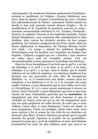 - 33 - 
extravagantes. De nombreux histrions professèrent l’ascétisme ; certains se mutilèrent, tel Origène ; d’autres habitèrent sous terre, dans les égouts ; d’autres s’arrachèrent les yeux ; d’autres (les nabuchodonosors de Nitrie) « paissaient l’herbe comme les boeufs et leur poil poussait comme plumes d’aigles ». De la mortification et de l’austérité ils passaient souvent au crime ; certaines communautés toléraient le vol ; d’autres, l’homicide ; d’autres, la sodomie, l’inceste et des habitudes bestiales. Toutes étaient blasphèmes ; non seulement elles maudissaient le Dieu chrétien, mais encore les divinités secrètes de leur propre panthéon. Les histrions composèrent des livres sacrés, dont les doctes déploraient la disparition. Sir Thomas Browne écrivit vers 1658 : « Le temps a anéanti les ambitieux Évangiles Histrioniques, non les Insultes avec lesquelles on fustigea leur Impiété. » Erfjord a suggéré que ces « Insultes » (que conserve un codex grec) sont les évangiles perdus. Cela est incompréhensible si nous ignorons la cosmologie des histrions. 
Dans les livres hermétiques il est écrit que ce qu’il y a en bas est identique à ce qu’il y a en haut, et ce qu’il y a en haut, identique à ce qu’il y a en bas ; dans le Zohar, que le monde inférieur est un reflet du supérieur. Les histrions fondèrent leur doctrine sur une perversion de cette idée. Ils invoquèrent Matthieu, VI, 12 (« remets-nous nos dettes, comme nous les remettons à nos débiteurs ») et XI, 12 (« le royaume des cieux souffre violence ») pour démontrer que la terre influe sur le ciel, et I Corinthiens, XI, 12 (« nous voyons maintenant à travers un miroir, dans l’obscurité ») pour démontrer que tout ce que nous voyons est faux. Contaminés peut-être par les monotones, ils imaginèrent que tout homme est deux hommes et que le véritable est l’autre, celui qui est au ciel. Ils imaginèrent aussi que nos actes projettent un reflet inversé, de sorte que si nous veillons, l’autre dort, si nous forniquons, l’autre est chaste, si nous accaparons, l’autre est prodigue. Après notre mort, nous nous unirons à lui et serons lui (un écho de ces doctrines est demeuré chez Bloy). D’autres histrions pensèrent que le monde prendra fin quand s’épuisera le nombre de ses possibilités ; puisqu’il ne peut pas y avoir de répétitions, le juste doit éliminer (commettre) les actes les plus infâmes, pour que ceux-ci ne  