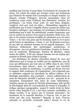 - 34 - 
souillent pas l’avenir et pour hâter l’avènement du royaume de Jésus. Cet article fut rejeté par d’autres sectes qui soutinrent que l’histoire du monde doit s’accomplir en chaque homme. La plupart, comme Pythagore, devront transmigrer dans de nombreux corps avant d’obtenir leur libération ; certains, les protéiques, « au terme d’une seule vie sont lions, dragons, sangliers, sont eau, sont un arbre ». Démosthène rapporte la purification par la boue à laquelle étaient soumis les initiés aux mystères orphiques ; par analogie, les protéiques cherchèrent la purification par le mal. Ils entendirent, comme Carpocrate, que nul ne sortira de prison s’il n’a payé la dernière obole (Luc, XII, 59), et ils avaient coutume d’enjôler les pénitents avec cet autre verset : « Je suis venu pour que les hommes aient la vie et pour qu’ils l’aient en abondance » (Jean, X, 10). Ils disaient aussi que ne pas être un méchant homme est un orgueil satanique… Les histrions élaborèrent des mythologies nombreuses et divergentes ; les uns prêchèrent l’ascétisme, d’autres la licence, tous la confusion. Théopompe, histrion de Bérénice, rejeta toutes les fables ; il dit que chaque homme est un organe que projette la divinité pour sentir le monde. 
Les hérétiques du diocèse d’Aurélien étaient de ceux qui affirmaient que le temps ne souffre pas de répétitions, non de ceux qui affirmaient que tout acte se reflète dans le ciel. Cette circonstance était bizarre ; dans un rapport aux autorités romaines, Aurélien la mentionna. Le prélat qui devait recevoir le rapport était confesseur de l’impératrice ; nul n’ignorait que ce ministère exigeant lui interdisait les délices intimes de la théologie spéculative. Son secrétaire – ancien collaborateur de Jean de Pannonie, brouillé à présent avec lui – jouissait de la réputation d’inquisiteur très strict de toute hétérodoxie ; Aurélien ajouta un exposé de l’hérésie histrionique, telle qu’elle se développait dans les conventicules de Genna et d’Aquilée. Il rédigea quelques paragraphes ; quand il voulut écrire la thèse atroce selon laquelle il n’y a pas deux instants semblables, sa plume s’arrêta. Il ne trouva pas la formule nécessaire ; les monitions de la nouvelle doctrine (« Veux-tu voir ce que ne virent pas des yeux humains ? Regarde la lune. Veux-tu entendre ce qu’oreille n’entendit point ? Écoute le cri de  