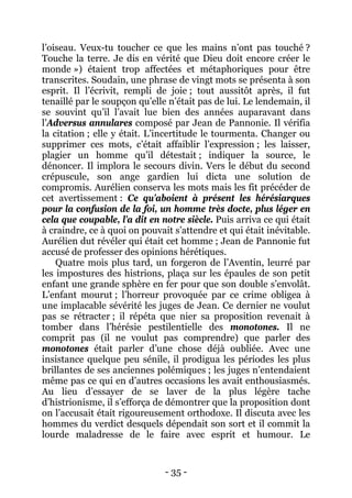 - 35 - 
l’oiseau. Veux-tu toucher ce que les mains n’ont pas touché ? Touche la terre. Je dis en vérité que Dieu doit encore créer le monde ») étaient trop affectées et métaphoriques pour être transcrites. Soudain, une phrase de vingt mots se présenta à son esprit. Il l’écrivit, rempli de joie ; tout aussitôt après, il fut tenaillé par le soupçon qu’elle n’était pas de lui. Le lendemain, il se souvint qu’il l’avait lue bien des années auparavant dans l’Adversus annulares composé par Jean de Pannonie. Il vérifia la citation ; elle y était. L’incertitude le tourmenta. Changer ou supprimer ces mots, c’était affaiblir l’expression ; les laisser, plagier un homme qu’il détestait ; indiquer la source, le dénoncer. Il implora le secours divin. Vers le début du second crépuscule, son ange gardien lui dicta une solution de compromis. Aurélien conserva les mots mais les fit précéder de cet avertissement : Ce qu’aboient à présent les hérésiarques pour la confusion de la foi, un homme très docte, plus léger en cela que coupable, l’a dit en notre siècle. Puis arriva ce qui était à craindre, ce à quoi on pouvait s’attendre et qui était inévitable. Aurélien dut révéler qui était cet homme ; Jean de Pannonie fut accusé de professer des opinions hérétiques. 
Quatre mois plus tard, un forgeron de l’Aventin, leurré par les impostures des histrions, plaça sur les épaules de son petit enfant une grande sphère en fer pour que son double s’envolât. L’enfant mourut ; l’horreur provoquée par ce crime obligea à une implacable sévérité les juges de Jean. Ce dernier ne voulut pas se rétracter ; il répéta que nier sa proposition revenait à tomber dans l’hérésie pestilentielle des monotones. Il ne comprit pas (il ne voulut pas comprendre) que parler des monotones était parler d’une chose déjà oubliée. Avec une insistance quelque peu sénile, il prodigua les périodes les plus brillantes de ses anciennes polémiques ; les juges n’entendaient même pas ce qui en d’autres occasions les avait enthousiasmés. Au lieu d’essayer de se laver de la plus légère tache d’histrionisme, il s’efforça de démontrer que la proposition dont on l’accusait était rigoureusement orthodoxe. Il discuta avec les hommes du verdict desquels dépendait son sort et il commit la lourde maladresse de le faire avec esprit et humour. Le  