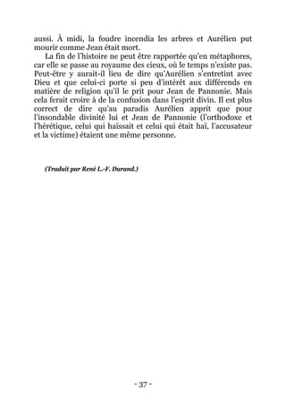 - 37 - 
aussi. À midi, la foudre incendia les arbres et Aurélien put mourir comme Jean était mort. 
La fin de l’histoire ne peut être rapportée qu’en métaphores, car elle se passe au royaume des cieux, où le temps n’existe pas. Peut-être y aurait-il lieu de dire qu’Aurélien s’entretint avec Dieu et que celui-ci porte si peu d’intérêt aux différends en matière de religion qu’il le prit pour Jean de Pannonie. Mais cela ferait croire à de la confusion dans l’esprit divin. Il est plus correct de dire qu’au paradis Aurélien apprit que pour l’insondable divinité lui et Jean de Pannonie (l’orthodoxe et l’hérétique, celui qui haïssait et celui qui était haï, l’accusateur et la victime) étaient une même personne. 
(Traduit par René L.-F. Durand.)  
