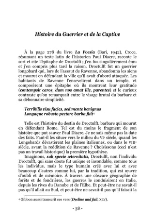 - 38 - 
Histoire du Guerrier et de la Captive 
À la page 278 du livre La Poesia (Bari, 1942), Croce, résumant un texte latin de l’historien Paul Diacre, raconte le sort et cite l’épitaphe de Droctulft ; j’en fus singulièrement ému et j’en compris plus tard la raison. Droctulft fut un guerrier longobard qui, lors de l’assaut de Ravenne, abandonna les siens et mourut en défendant la ville qu’il avait d’abord attaquée. Les habitants de Ravenne l’ensevelirent dans un temple, et composèrent une épitaphe où ils montrent leur gratitude (contempsit caros, dum nos amat ille, parentes) et le curieux contraste qu’on remarquait entre le visage brutal du barbare et sa débonnaire simplicité. Terribilis visu facies, sed mente benignus 
Longaque robusto pectore barba fuit4 
Imaginons, sub specie æternitatis, Droctulft, non l’individu Droctulft, qui sans doute fut unique et insondable, comme tous les individus, mais le type humain créé avec lui et avec beaucoup d’autres comme lui, par la tradition, qui est oeuvre d’oubli et de mémoire. À travers une obscure géographie de forêts et de fondrières, les guerres le conduisirent en Italie, depuis les rives du Danube et de l’Elbe. Et peut-être ne savait-il pas qu’il allait au Sud, et peut-être ne savait-il pas qu’il faisait la Telle est l’histoire du destin de Droctulft, barbare qui mourut en défendant Rome. Tel est du moins le fragment de son histoire que put sauver Paul Diacre. Je ne sais même pas la date des faits. Faut-il les situer vers le milieu du VIe siècle, quand les Longobards dévastèrent les plaines italiennes, ou dans le VIIIe siècle, avant la reddition de Ravenne ? Choisissons (ceci n’est pas un travail historique) la première hypothèse. 
4 Gibbon aussi transcrit ces vers (Decline and fall, XLV).  