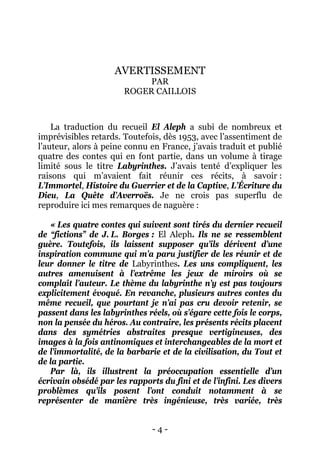 - 4 - 
AVERTISSEMENT PAR ROGER CAILLOIS 
La traduction du recueil El Aleph a subi de nombreux et imprévisibles retards. Toutefois, dès 1953, avec l’assentiment de l’auteur, alors à peine connu en France, j’avais traduit et publié quatre des contes qui en font partie, dans un volume à tirage limité sous le titre Labyrinthes. J’avais tenté d’expliquer les raisons qui m’avaient fait réunir ces récits, à savoir : L’Immortel, Histoire du Guerrier et de la Captive, L’Écriture du Dieu, La Quête d’Averroës. Je ne crois pas superflu de reproduire ici mes remarques de naguère : 
« Les quatre contes qui suivent sont tirés du dernier recueil de “fictions” de J. L. Borges : El Aleph. Ils ne se ressemblent guère. Toutefois, ils laissent supposer qu’ils dérivent d’une inspiration commune qui m’a paru justifier de les réunir et de leur donner le titre de Labyrinthes. Les uns compliquent, les autres amenuisent à l’extrême les jeux de miroirs où se complaît l’auteur. Le thème du labyrinthe n’y est pas toujours explicitement évoqué. En revanche, plusieurs autres contes du même recueil, que pourtant je n’ai pas cru devoir retenir, se passent dans les labyrinthes réels, où s’égare cette fois le corps, non la pensée du héros. Au contraire, les présents récits placent dans des symétries abstraites presque vertigineuses, des images à la fois antinomiques et interchangeables de la mort et de l’immortalité, de la barbarie et de la civilisation, du Tout et de la partie. 
Par là, ils illustrent la préoccupation essentielle d’un écrivain obsédé par les rapports du fini et de l’infini. Les divers problèmes qu’ils posent l’ont conduit notamment à se représenter de manière très ingénieuse, très variée, très  
