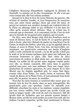- 40 - 
l’Alighieri. Beaucoup d’hypothèses expliquent la décision de Droctulft. La mienne est la plus économique. Si elle n’est pas vraie comme fait, elle l’est comme symbole. 
Quand j’ai lu dans le livre de Croce l’histoire du guerrier, elle m’émut de manière insolite, et j’eus l’impression de recouvrer sous une autre forme quelque chose qui avait été mien. Je pensai un moment aux cavaliers mongols qui voulaient faire de la Chine un pâturage infini et qui vieillirent à la fin dans les villes qu’ils avaient désiré détruire. Mais ce n’était pas le souvenir que je cherchais. Je le rencontrai à la fin. C’est un récit que j’ai entendu de ma grand-mère anglaise, qui est morte. 
En 1872, mon aïeul Borges était chef des frontières nord et ouest de Buenos Aires, et sud de Santa Fe. Le quartier général était à Junín ; plus loin, distants de quatre ou cinq lieues l’un de l’autre, la chaîne des fortins ; plus loin, ce qu’on appelait alors la Pampa, et aussi la Pleine Terre. Une fois, mi-émerveillée, mi- moqueuse, ma grand-mère commenta son destin d’Anglaise exilée à cette extrémité du monde ; on lui dit qu’elle n’était pas la seule et on lui montra quelques mois après une Indienne qui traversait lentement la place. Elle était vêtue de deux couvertures de couleur et allait pieds nus ; ses cheveux étaient blonds. Un soldat lui dit qu’une autre Anglaise voulait parler avec elle. La femme consentit. Elle entra dans le quartier général sans peur, non sans méfiance. Dans son visage, brun, peinturluré de couleurs agressives, les yeux étaient de ce bleu déteint que les Anglais appellent gris. Le corps était léger, comme celui d’une biche ; les mains, fortes et osseuses. Elle venait du désert, de la Pleine Terre, et tout paraissait trop étroit pour elle, les portes, les murs, les meubles. 
Peut-être les deux femmes se sentirent-elles soeurs pour un instant, loin de leur île aimée, dans un pays inimaginable. Ma grand-mère posa une question, l’autre lui répondit avec difficulté, cherchant les mots et les répétant, comme stupéfaite par leur saveur oubliée. Voici quinze ans qu’elle n’avait pas parlé sa langue natale : elle avait du mal à la retrouver. Elle dit qu’elle était du Yorkshire, que ses parents avaient émigré à Buenos Aires, qu’elle les avait perdus au cours d’un raid, que les Indiens l’avaient emportée, qu’elle était maintenant la femme  