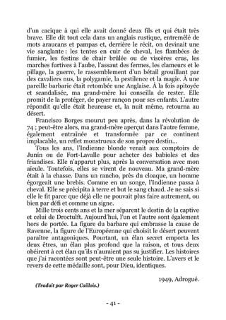 - 41 - 
d’un cacique à qui elle avait donné deux fils et qui était très brave. Elle dit tout cela dans un anglais rustique, entremêlé de mots araucans et pampas et, derrière le récit, on devinait une vie sanglante : les tentes en cuir de cheval, les flambées de fumier, les festins de chair brûlée ou de viscères crus, les marches furtives à l’aube, l’assaut des fermes, les clameurs et le pillage, la guerre, le rassemblement d’un bétail grouillant par des cavaliers nus, la polygamie, la pestilence et la magie. À une pareille barbarie était retombée une Anglaise. À la fois apitoyée et scandalisée, ma grand-mère lui conseilla de rester. Elle promit de la protéger, de payer rançon pour ses enfants. L’autre répondit qu’elle était heureuse et, la nuit même, retourna au désert. 
Francisco Borges mourut peu après, dans la révolution de 74 ; peut-être alors, ma grand-mère aperçut dans l’autre femme, également entraînée et transformée par ce continent implacable, un reflet monstrueux de son propre destin… 
Tous les ans, l’Indienne blonde venait aux comptoirs de Junín ou de Fort-Lavalle pour acheter des babioles et des friandises. Elle n’apparut plus, après la conversation avec mon aïeule. Toutefois, elles se virent de nouveau. Ma grand-mère était à la chasse. Dans un rancho, près du cloaque, un homme égorgeait une brebis. Comme en un songe, l’Indienne passa à cheval. Elle se précipita à terre et but le sang chaud. Je ne sais si elle le fit parce que déjà elle ne pouvait plus faire autrement, ou bien par défi et comme un signe. 
Mille trois cents ans et la mer séparent le destin de la captive et celui de Droctulft. Aujourd’hui, l’un et l’autre sont également hors de portée. La figure du barbare qui embrasse la cause de Ravenne, la figure de l’Européenne qui choisit le désert peuvent paraître antagoniques. Pourtant, un élan secret emporta les deux êtres, un élan plus profond que la raison, et tous deux obéirent à cet élan qu’ils n’auraient pas su justifier. Les histoires que j’ai racontées sont peut-être une seule histoire. L’avers et le revers de cette médaille sont, pour Dieu, identiques. 
1949, Adrogué. 
(Traduit par Roger Caillois.)  