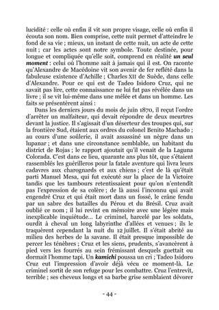- 44 - 
lucidité : celle où enfin il vit son propre visage, celle où enfin il écouta son nom. Bien comprise, cette nuit permet d’atteindre le fond de sa vie ; mieux, un instant de cette nuit, un acte de cette nuit ; car les actes sont notre symbole. Toute destinée, pour longue et compliquée qu’elle soit, comprend en réalité un seul moment : celui où l’homme sait à jamais qui il est. On raconte qu’Alexandre de Macédoine vit son avenir de fer reflété dans la fabuleuse existence d’Achille ; Charles XII de Suède, dans celle d’Alexandre. Pour ce qui est de Tadeo Isidoro Cruz, qui ne savait pas lire, cette connaissance ne lui fut pas révélée dans un livre ; il se vit lui-même dans une mêlée et dans un homme. Les faits se présentèrent ainsi : 
Dans les derniers jours du mois de juin 1870, il reçut l’ordre d’arrêter un malfaiteur, qui devait répondre de deux meurtres devant la justice. Il s’agissait d’un déserteur des troupes qui, sur la frontière Sud, étaient aux ordres du colonel Benito Machado ; au cours d’une soûlerie, il avait assassiné un nègre dans un lupanar ; et dans une circonstance semblable, un habitant du district de Rojas ; le rapport ajoutait qu’il venait de la Laguna Colorada. C’est dans ce lieu, quarante ans plus tôt, que s’étaient rassemblés les guérilleros pour la fatale aventure qui livra leurs cadavres aux charognards et aux chiens ; c’est de là qu’était parti Manuel Mesa, qui fut exécuté sur la place de la Victoire tandis que les tambours retentissaient pour qu’on n’entendît pas l’expression de sa colère ; de là aussi l’inconnu qui avait engendré Cruz et qui était mort dans un fossé, le crâne fendu par un sabre des batailles du Pérou et du Brésil. Cruz avait oublié ce nom ; il lui revint en mémoire avec une légère mais inexplicable inquiétude… Le criminel, harcelé par les soldats, ourdit à cheval un long labyrinthe d’allées et venues ; ils le traquèrent cependant la nuit du 12 juillet. Il s’était abrité au milieu des herbes de la savane. Il était presque impossible de percer les ténèbres ; Cruz et les siens, prudents, s’avancèrent à pied vers les fourrés au sein frémissant desquels guettait ou dormait l’homme tapi. Un kamichi poussa un cri ; Tadeo Isidoro Cruz eut l’impression d’avoir déjà vécu ce moment-là. Le criminel sortit de son refuge pour les combattre. Cruz l’entrevit, terrible ; ses cheveux longs et sa barbe grise semblaient dévorer  