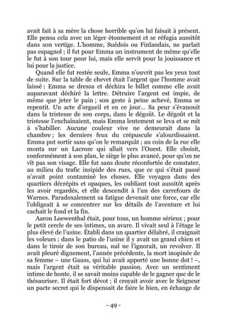 - 49 - 
avait fait à sa mère la chose horrible qu’on lui faisait à présent. Elle pensa cela avec un léger étonnement et se réfugia aussitôt dans son vertige. L’homme, Suédois ou Finlandais, ne parlait pas espagnol ; il fut pour Emma un instrument de même qu’elle le fut à son tour pour lui, mais elle servit pour la jouissance et lui pour la justice. 
Quand elle fut restée seule, Emma n’ouvrit pas les yeux tout de suite. Sur la table de chevet était l’argent que l’homme avait laissé : Emma se dressa et déchira le billet comme elle avait auparavant déchiré la lettre. Détruire l’argent est impie, de même que jeter le pain ; son geste à peine achevé, Emma se repentit. Un acte d’orgueil et en ce jour… Sa peur s’évanouit dans la tristesse de son corps, dans le dégoût. Le dégoût et la tristesse l’enchaînaient, mais Emma lentement se leva et se mit à s’habiller. Aucune couleur vive ne demeurait dans la chambre ; les derniers feux du crépuscule s’alourdissaient. Emma put sortir sans qu’on le remarquât ; au coin de la rue elle monta sur un Lacroze qui allait vers l’Ouest. Elle choisit, conformément à son plan, le siège le plus avancé, pour qu’on ne vît pas son visage. Elle fut sans doute réconfortée de constater, au milieu du trafic insipide des rues, que ce qui s’était passé n’avait point contaminé les choses. Elle voyagea dans des quartiers décrépits et opaques, les oubliant tout aussitôt après les avoir regardés, et elle descendit à l’un des carrefours de Warnes. Paradoxalement sa fatigue devenait une force, car elle l’obligeait à se concentrer sur les détails de l’aventure et lui cachait le fond et la fin. 
Aaron Loewenthal était, pour tous, un homme sérieux ; pour le petit cercle de ses intimes, un avare. Il vivait seul à l’étage le plus élevé de l’usine. Établi dans un quartier délabré, il craignait les voleurs ; dans le patio de l’usine il y avait un grand chien et dans le tiroir de son bureau, nul ne l’ignorait, un revolver. Il avait pleuré dignement, l’année précédente, la mort inopinée de sa femme – une Gauss, qui lui avait apporté une bonne dot ! –, mais l’argent était sa véritable passion. Avec un sentiment intime de honte, il se savait moins capable de le gagner que de le thésauriser. Il était fort dévot ; il croyait avoir avec le Seigneur un pacte secret qui le dispensait de faire le bien, en échange de  