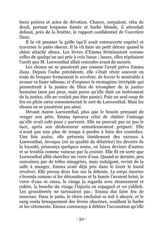 - 50 - 
force prières et actes de dévotion. Chauve, corpulent, vêtu de deuil, portant lorgnons fumés et barbe blonde, il attendait debout, près de la fenêtre, le rapport confidentiel de l’ouvrière Zunz. 
Il la vit pousser la grille (qu’il avait entrouverte exprès) et traverser le patio obscur. Il la vit faire un petit détour quand le chien attaché aboya. Les lèvres d’Emma frémissaient comme celles de quelqu’un qui prie à voix basse ; lasses, elles répétaient l’arrêt que M. Loewenthal allait entendre avant de mourir. 
Les choses ne se passèrent pas comme l’avait prévu Emma Zunz. Depuis l’aube précédente, elle s’était rêvée souvent en train de braquer fermement le revolver, de forcer le misérable à avouer sa faute odieuse, et d’exposer le stratagème intrépide qui permettrait à la justice de Dieu de triompher de la justice humaine (non par peur, mais parce qu’elle était un instrument de la justice, elle ne voulait pas être punie). Puis un seul coup de feu en plein coeur consommerait le sort de Loewenthal. Mais les choses ne se passèrent pas ainsi. 
Devant Aaron Loewenthal, plus que le besoin pressant de venger son père, Emma éprouva celui de châtier l’outrage qu’elle avait subi pour y parvenir. Elle ne pouvait pas ne pas le tuer, après son déshonneur minutieusement préparé. Elle n’avait pas non plus de temps à perdre à faire des comédies. Une fois assise, elle présenta timidement des excuses à Loewenthal, invoqua (en sa qualité de délatrice) les devoirs de la loyauté, prononça quelques noms, en laissa deviner d’autres et se troubla comme vaincue par la crainte. Elle fit en sorte que Loewenthal allât chercher un verre d’eau. Quand ce dernier, peu convaincu par de telles simagrées, mais indulgent, revint de la salle à manger, Emma avait déjà pris dans le tiroir le lourd revolver. Elle pressa deux fois sur la détente. Le corps énorme s’écroula comme si les détonations et la fumée l’avaient brisé, le verre d’eau se cassa, le visage la regarda avec étonnement et colère, la bouche du visage l’injuria en espagnol et en yiddish. Les grossièretés ne tarissaient pas ; Emma dut faire feu de nouveau. Dans le patio, le chien enchaîné se mit à aboyer, et le sang coula brusquement des lèvres obscènes, souillant la barbe et les vêtements. Emma commença à débiter l’accusation qu’elle  