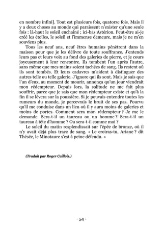 - 54 - 
en nombre infini]. Tout est plusieurs fois, quatorze fois. Mais il y a deux choses au monde qui paraissent n’exister qu’une seule fois : là-haut le soleil enchaîné ; ici-bas Astérion. Peut-être ai-je créé les étoiles, le soleil et l’immense demeure, mais je ne m’en souviens plus. 
Tous les neuf ans, neuf êtres humains pénètrent dans la maison pour que je les délivre de toute souffrance. J’entends leurs pas et leurs voix au fond des galeries de pierre, et je cours joyeusement à leur rencontre. Ils tombent l’un après l’autre, sans même que mes mains soient tachées de sang. Ils restent où ils sont tombés. Et leurs cadavres m’aident à distinguer des autres telle ou telle galerie. J’ignore qui ils sont. Mais je sais que l’un d’eux, au moment de mourir, annonça qu’un jour viendrait mon rédempteur. Depuis lors, la solitude ne me fait plus souffrir, parce que je sais que mon rédempteur existe et qu’à la fin il se lèvera sur la poussière. Si je pouvais entendre toutes les rumeurs du monde, je percevrais le bruit de ses pas. Pourvu qu’il me conduise dans un lieu où il y aura moins de galeries et moins de portes. Comment sera mon rédempteur ? Je me le demande. Sera-t-il un taureau ou un homme ? Sera-t-il un taureau à tête d’homme ? Ou sera-t-il comme moi ? 
Le soleil du matin resplendissait sur l’épée de bronze, où il n’y avait déjà plus trace de sang. « Le croiras-tu, Ariane ? dit Thésée, le Minotaure s’est à peine défendu. » 
(Traduit par Roger Caillois.)  