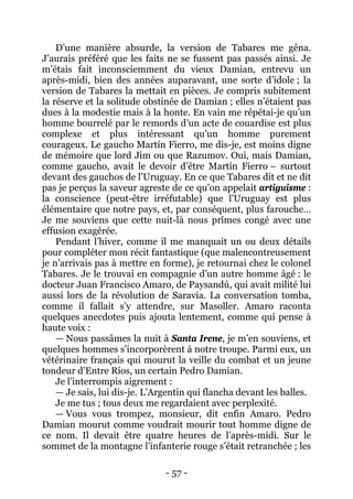 - 57 - 
D’une manière absurde, la version de Tabares me gêna. J’aurais préféré que les faits ne se fussent pas passés ainsi. Je m’étais fait inconsciemment du vieux Damian, entrevu un après-midi, bien des années auparavant, une sorte d’idole ; la version de Tabares la mettait en pièces. Je compris subitement la réserve et la solitude obstinée de Damian ; elles n’étaient pas dues à la modestie mais à la honte. En vain me répétai-je qu’un homme bourrelé par le remords d’un acte de couardise est plus complexe et plus intéressant qu’un homme purement courageux. Le gaucho Martín Fierro, me dis-je, est moins digne de mémoire que lord Jim ou que Razumov. Oui, mais Damian, comme gaucho, avait le devoir d’être Martín Fierro – surtout devant des gauchos de l’Uruguay. En ce que Tabares dit et ne dit pas je perçus la saveur agreste de ce qu’on appelait artiguisme : la conscience (peut-être irréfutable) que l’Uruguay est plus élémentaire que notre pays, et, par conséquent, plus farouche… Je me souviens que cette nuit-là nous prîmes congé avec une effusion exagérée. 
Pendant l’hiver, comme il me manquait un ou deux détails pour compléter mon récit fantastique (que malencontreusement je n’arrivais pas à mettre en forme), je retournai chez le colonel Tabares. Je le trouvai en compagnie d’un autre homme âgé : le docteur Juan Francisco Amaro, de Paysandú, qui avait milité lui aussi lors de la révolution de Saravia. La conversation tomba, comme il fallait s’y attendre, sur Masoller. Amaro raconta quelques anecdotes puis ajouta lentement, comme qui pense à haute voix : 
— Nous passâmes la nuit à Santa Irene, je m’en souviens, et quelques hommes s’incorporèrent à notre troupe. Parmi eux, un vétérinaire français qui mourut la veille du combat et un jeune tondeur d’Entre Ríos, un certain Pedro Damian. 
Je l’interrompis aigrement : 
— Je sais, lui dis-je. L’Argentin qui flancha devant les balles. 
Je me tus ; tous deux me regardaient avec perplexité. 
— Vous vous trompez, monsieur, dit enfin Amaro. Pedro Damian mourut comme voudrait mourir tout homme digne de ce nom. Il devait être quatre heures de l’après-midi. Sur le sommet de la montagne l’infanterie rouge s’était retranchée ; les  