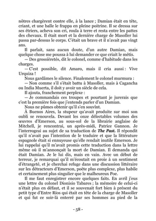 - 58 - 
nôtres chargèrent contre elle, à la lance ; Damian était en tête, criant, et une balle le frappa en pleine poitrine. Il se dressa sur ses étriers, acheva son cri, roula à terre et resta entre les pattes des chevaux. Il était mort et la dernière charge de Masoller lui passa par-dessus le corps. C’était un brave et il n’avait pas vingt ans. 
Il parlait, sans aucun doute, d’un autre Damian, mais quelque chose me poussa à lui demander ce que criait le métis. 
— Des grossièretés, dit le colonel, comme d’habitude dans les charges. 
— C’est possible, dit Amaro, mais il cria aussi : Vive Urquiza ! 
Nous gardâmes le silence. Finalement le colonel murmura : 
— Non comme s’il s’était battu à Masoller, mais à Cagancha ou India Muerta, il doit y avoir un siècle de cela. 
Il ajouta, franchement perplexe : 
— Je commandais ces troupes et pourtant je jurerais que c’est la première fois que j’entends parler d’un Damian. 
Nous ne pûmes obtenir qu’il s’en souvînt. 
À Buenos Aires, la stupeur qu’avait produite sur moi son oubli se renouvela. Devant les onze délectables volumes des oeuvres d’Emerson, au sous-sol de la librairie anglaise de Mitchell, je rencontrai, un après-midi, Patrice Gannon. Je l’interrogeai au sujet de sa traduction de The Past. Il répondit qu’il n’avait pas l’intention de le traduire et que la littérature espagnole était si ennuyeuse qu’elle rendait inutile Emerson. Je lui rappelai qu’il m’avait promis cette traduction dans la lettre même où il m’annonçait la mort de Damian. Il demanda qui était Damian. Je le lui dis, mais en vain. Avec un début de terreur, je remarquai qu’il m’écoutait en proie à un sentiment d’étrangeté, et je cherchai refuge dans une discussion littéraire sur les détracteurs d’Emerson, poète plus complexe, plus habile et certainement plus singulier que le malheureux Poe. 
Il me faut enregistrer encore quelques faits. En avril j’eus une lettre du colonel Dionisio Tabares ; la mémoire de celui-ci n’était plus en défaut, et il se souvenait fort bien à présent du petit type d’Entre Ríos qui était en tête de la charge de Masoller et qui fut ce soir-là enterré par ses hommes au pied de la  