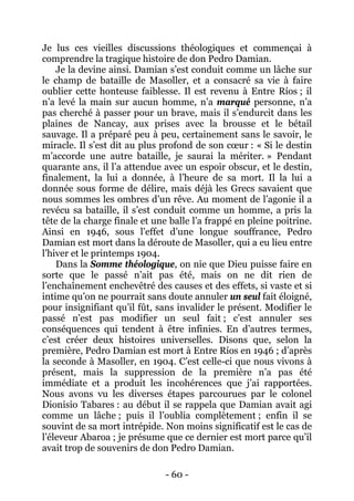 - 60 - 
Je lus ces vieilles discussions théologiques et commençai à comprendre la tragique histoire de don Pedro Damian. 
Je la devine ainsi. Damian s’est conduit comme un lâche sur le champ de bataille de Masoller, et a consacré sa vie à faire oublier cette honteuse faiblesse. Il est revenu à Entre Ríos ; il n’a levé la main sur aucun homme, n’a marqué personne, n’a pas cherché à passer pour un brave, mais il s’endurcit dans les plaines de Nancay, aux prises avec la brousse et le bétail sauvage. Il a préparé peu à peu, certainement sans le savoir, le miracle. Il s’est dit au plus profond de son coeur : « Si le destin m’accorde une autre bataille, je saurai la mériter. » Pendant quarante ans, il l’a attendue avec un espoir obscur, et le destin, finalement, la lui a donnée, à l’heure de sa mort. Il la lui a donnée sous forme de délire, mais déjà les Grecs savaient que nous sommes les ombres d’un rêve. Au moment de l’agonie il a revécu sa bataille, il s’est conduit comme un homme, a pris la tête de la charge finale et une balle l’a frappé en pleine poitrine. Ainsi en 1946, sous l’effet d’une longue souffrance, Pedro Damian est mort dans la déroute de Masoller, qui a eu lieu entre l’hiver et le printemps 1904. 
Dans la Somme théologique, on nie que Dieu puisse faire en sorte que le passé n’ait pas été, mais on ne dit rien de l’enchaînement enchevêtré des causes et des effets, si vaste et si intime qu’on ne pourrait sans doute annuler un seul fait éloigné, pour insignifiant qu’il fût, sans invalider le présent. Modifier le passé n’est pas modifier un seul fait ; c’est annuler ses conséquences qui tendent à être infinies. En d’autres termes, c’est créer deux histoires universelles. Disons que, selon la première, Pedro Damian est mort à Entre Ríos en 1946 ; d’après la seconde à Masoller, en 1904. C’est celle-ci que nous vivons à présent, mais la suppression de la première n’a pas été immédiate et a produit les incohérences que j’ai rapportées. Nous avons vu les diverses étapes parcourues par le colonel Dionisio Tabares : au début il se rappela que Damian avait agi comme un lâche ; puis il l’oublia complètement ; enfin il se souvint de sa mort intrépide. Non moins significatif est le cas de l’éleveur Abaroa ; je présume que ce dernier est mort parce qu’il avait trop de souvenirs de don Pedro Damian.  