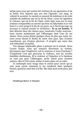 - 68 - 
même pour ceux qui avaient été victimes de ses agressions et de sa haine. Peu importe que son moi l’ignorât ; son sang, sa volonté le savaient. Le monde se mourait de judaïsme et de cette maladie du judaïsme qui est la foi de Jésus ; nous lui apprîmes la violence, qui est la foi de l’épée. Cette épée nous tue et nous sommes comparables au sorcier qui tisse un labyrinthe et se voit forcé à y errer jusqu’à la fin de ses jours, ou à David qui juge un inconnu et entend ensuite la révélation : Tu es cet homme. Il faut détruire bien des choses pour construire l’ordre nouveau ; nous savons maintenant que l’Allemagne était l’une de ces choses. Nous avons donné quelque chose de plus que notre vie, nous avons donné le destin de notre cher pays. Que d’autres maudissent, que d’autres pleurent ; il m’agrée que notre don soit orbiculaire et parfait. 
Une époque implacable plane à présent sur le monde. Nous l’avons forgée, nous qui sommes désormais sa victime. Qu’importe que l’Angleterre soit le marteau et nous l’enclume ? L’important c’est que gouverne la violence, non les serviles timidités chrétiennes. Si la violence et l’injustice et le bonheur ne sont pas pour l’Allemagne, qu’ils soient pour d’autres nations. Que le Ciel existe, même si notre place est en enfer. 
Je contemple mon visage dans le miroir pour savoir qui je suis, pour savoir comment je me conduirai dans quelques heures, quand je serai face à la fin. Ma chair peut avoir peur, pas moi. 
(Traduit par René L.-F. Durand.)  