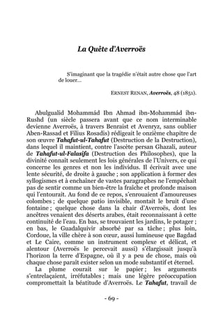 - 69 - 
La Quête d’Averroës 
S’imaginant que la tragédie n’était autre chose que l’art de louer… 
ERNEST RENAN, Averroës, 48 (1851). 
Abulgualid Mohammád Ibn Ahmad ibn-Mohammád ibn- Rushd (un siècle passera avant que ce nom interminable devienne Averroës, à travers Benraist et Avenryz, sans oublier Aben-Rassad et Filius Rosadis) rédigeait le onzième chapitre de son oeuvre Tahafut-ul-Tahafut (Destruction de la Destruction), dans lequel il maintient, contre l’ascète persan Ghazali, auteur de Tahafut-ul-Falasifa (Destruction des Philosophes), que la divinité connaît seulement les lois générales de l’Univers, ce qui concerne les genres et non les individus. Il écrivait avec une lente sécurité, de droite à gauche ; son application à former des syllogismes et à enchaîner de vastes paragraphes ne l’empêchait pas de sentir comme un bien-être la fraîche et profonde maison qui l’entourait. Au fond de ce repos, s’enrouaient d’amoureuses colombes ; de quelque patio invisible, montait le bruit d’une fontaine ; quelque chose dans la chair d’Averroës, dont les ancêtres venaient des déserts arabes, était reconnaissant à cette continuité de l’eau. En bas, se trouvaient les jardins, le potager ; en bas, le Guadalquivir absorbé par sa tâche ; plus loin, Cordoue, la ville chère à son coeur, aussi lumineuse que Bagdad et Le Caire, comme un instrument complexe et délicat, et alentour (Averroës le percevait aussi) s’élargissait jusqu’à l’horizon la terre d’Espagne, où il y a peu de chose, mais où chaque chose paraît exister selon un mode substantif et éternel. 
La plume courait sur le papier ; les arguments s’entrelaçaient, irréfutables ; mais une légère préoccupation compromettait la béatitude d’Averroës. Le Tahafut, travail de  