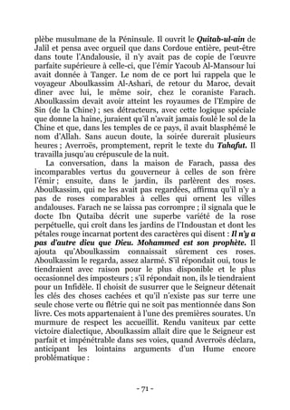 - 71 - 
plèbe musulmane de la Péninsule. Il ouvrit le Quitab-ul-ain de Jalil et pensa avec orgueil que dans Cordoue entière, peut-être dans toute l’Andalousie, il n’y avait pas de copie de l’oeuvre parfaite supérieure à celle-ci, que l’émir Yacoub Al-Mansour lui avait donnée à Tanger. Le nom de ce port lui rappela que le voyageur Aboulkassim Al-Ashari, de retour du Maroc, devait dîner avec lui, le même soir, chez le coraniste Farach. Aboulkassim devait avoir atteint les royaumes de l’Empire de Sin (de la Chine) ; ses détracteurs, avec cette logique spéciale que donne la haine, juraient qu’il n’avait jamais foulé le sol de la Chine et que, dans les temples de ce pays, il avait blasphémé le nom d’Allah. Sans aucun doute, la soirée durerait plusieurs heures ; Averroës, promptement, reprit le texte du Tahafut. Il travailla jusqu’au crépuscule de la nuit. 
La conversation, dans la maison de Farach, passa des incomparables vertus du gouverneur à celles de son frère l’émir ; ensuite, dans le jardin, ils parlèrent des roses. Aboulkassim, qui ne les avait pas regardées, affirma qu’il n’y a pas de roses comparables à celles qui ornent les villes andalouses. Farach ne se laissa pas corrompre ; il signala que le docte Ibn Qutaiba décrit une superbe variété de la rose perpétuelle, qui croît dans les jardins de l’Indoustan et dont les pétales rouge incarnat portent des caractères qui disent : Il n’y a pas d’autre dieu que Dieu. Mohammed est son prophète. Il ajouta qu’Aboulkassim connaissait sûrement ces roses. Aboulkassim le regarda, assez alarmé. S’il répondait oui, tous le tiendraient avec raison pour le plus disponible et le plus occasionnel des imposteurs ; s’il répondait non, ils le tiendraient pour un Infidèle. Il choisit de susurrer que le Seigneur détenait les clés des choses cachées et qu’il n’existe pas sur terre une seule chose verte ou flétrie qui ne soit pas mentionnée dans Son livre. Ces mots appartenaient à l’une des premières sourates. Un murmure de respect les accueillit. Rendu vaniteux par cette victoire dialectique, Aboulkassim allait dire que le Seigneur est parfait et impénétrable dans ses voies, quand Averroës déclara, anticipant les lointains arguments d’un Hume encore problématique :  