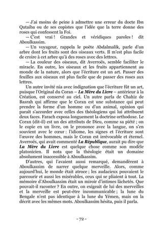 - 72 - 
— J’ai moins de peine à admettre une erreur du docte Ibn Qutaiba ou de ses copistes que l’idée que la terre donne des roses qui confessent la Foi. 
— C’est vrai ! Grandes et véridiques paroles ! dit Aboulkassim. 
— Un voyageur, rappela le poète Abdalmalik, parle d’un arbre dont les fruits sont des oiseaux verts. Il m’est plus facile de croire à cet arbre qu’à des roses avec des lettres. 
— La couleur des oiseaux, dit Averroës, semble faciliter le miracle. En outre, les oiseaux et les fruits appartiennent au monde de la nature, alors que l’écriture est un art. Passer des feuilles aux oiseaux est plus facile que de passer des roses aux lettres. 
Un autre invité nia avec indignation que l’écriture fût un art, puisque l’Original du Coran – La Mère du Livre – antérieur à la Création, est conservé au ciel. Un autre parla de Chahiz de Basrah qui affirme que le Coran est une substance qui peut prendre la forme d’un homme ou d’un animal, opinion qui paraît s’accorder avec celles des théologiens qui lui attribuent deux faces. Farach exposa longuement la doctrine orthodoxe. Le Coran (dit-il) est un des attributs de Dieu, comme sa piété ; on le copie en un livre, on le prononce avec la langue, on s’en souvient avec le coeur : l’idiome, les signes et l’écriture sont l’oeuvre des hommes, mais le Coran est irrévocable et éternel. Averroës, qui avait commenté La République, aurait pu dire que La Mère du Livre est quelque chose comme son modèle platonicien. Il nota que la théologie était un domaine absolument inaccessible à Aboulkassim. 
D’autres, qui l’avaient aussi remarqué, demandèrent à Aboulkassim de narrer quelque merveille. Alors, comme aujourd’hui, le monde était atroce ; les audacieux pouvaient le parcourir et aussi les misérables, ceux qui se pliaient à tout. La mémoire d’Aboulkassim était un miroir d’intimes lâchetés. Que pouvait-il raconter ? En outre, on exigeait de lui des merveilles et la merveille est peut-être incommunicable ; la lune du Bengale n’est pas identique à la lune du Yémen, mais on la décrit avec les mêmes mots. Aboulkassim hésita, puis il parla.  