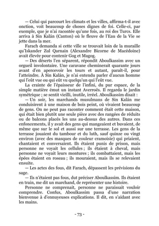 - 73 - 
— Celui qui parcourt les climats et les villes, affirma-t-il avec onction, voit beaucoup de choses dignes de foi. Celle-ci, par exemple, que je n’ai racontée qu’une fois, au roi des Turcs. Elle arriva à Sin Kalán (Canton) où le fleuve de l’Eau de la Vie se jette dans la mer. 
Farach demanda si cette ville se trouvait loin de la muraille qu’Iskander Zul Qarnain (Alexandre Bicorne de Macédoine) avait élevée pour contenir Gog et Magog. 
— Des déserts l’en séparent, répondit Aboulkassim avec un orgueil involontaire. Une caravane cheminerait quarante jours avant d’en apercevoir les tours et autant, paraît-il, pour l’atteindre. À Sin Kalán, je n’ai entendu parler d’aucun homme qui l’eût vue ou qui eût vu quelqu’un qui l’eût vue. 
La crainte de l’épaisseur de l’infini, du pur espace, de la simple matière émut un instant Averroës. Il regarda le jardin symétrique ; se sentit vieilli, inutile, irréel. Aboulkassim disait : 
— Un soir, les marchands musulmans de Sin Kalán me conduisirent à une maison de bois peint, où vivaient beaucoup de gens. On ne peut pas raconter comment était cette maison, qui était bien plutôt une seule pièce avec des rangées de réduits ou de balcons placés les uns au-dessus des autres. Dans ces enfoncements, il y avait des gens qui mangeaient et buvaient, de même que sur le sol et aussi sur une terrasse. Les gens de la terrasse jouaient du tambour et du luth, sauf quinze ou vingt environ (avec des masques de couleur cramoisie) qui priaient, chantaient et conversaient. Ils étaient punis de prison, mais personne ne voyait les cellules ; ils étaient à cheval, mais personne ne voyait leurs montures ; ils combattaient, mais les épées étaient en roseau ; ils mouraient, mais ils se relevaient ensuite. 
— Les actes des fous, dit Farach, dépassent les prévisions du sage. 
— Ils n’étaient pas fous, dut préciser Aboulkassim. Ils étaient en train, me dit un marchand, de représenter une histoire. 
Personne ne comprenait, personne ne paraissait vouloir comprendre. Confus, Aboulkassim passa d’une narration bienvenue à d’ennuyeuses explications. Il dit, en s’aidant avec les mains.  