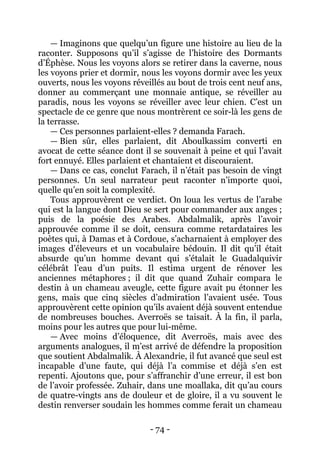 - 74 - 
— Imaginons que quelqu’un figure une histoire au lieu de la raconter. Supposons qu’il s’agisse de l’histoire des Dormants d’Éphèse. Nous les voyons alors se retirer dans la caverne, nous les voyons prier et dormir, nous les voyons dormir avec les yeux ouverts, nous les voyons réveillés au bout de trois cent neuf ans, donner au commerçant une monnaie antique, se réveiller au paradis, nous les voyons se réveiller avec leur chien. C’est un spectacle de ce genre que nous montrèrent ce soir-là les gens de la terrasse. 
— Ces personnes parlaient-elles ? demanda Farach. 
— Bien sûr, elles parlaient, dit Aboulkassim converti en avocat de cette séance dont il se souvenait à peine et qui l’avait fort ennuyé. Elles parlaient et chantaient et discouraient. 
— Dans ce cas, conclut Farach, il n’était pas besoin de vingt personnes. Un seul narrateur peut raconter n’importe quoi, quelle qu’en soit la complexité. 
Tous approuvèrent ce verdict. On loua les vertus de l’arabe qui est la langue dont Dieu se sert pour commander aux anges ; puis de la poésie des Arabes. Abdalmalik, après l’avoir approuvée comme il se doit, censura comme retardataires les poètes qui, à Damas et à Cordoue, s’acharnaient à employer des images d’éleveurs et un vocabulaire bédouin. Il dit qu’il était absurde qu’un homme devant qui s’étalait le Guadalquivir célébrât l’eau d’un puits. Il estima urgent de rénover les anciennes métaphores ; il dit que quand Zuhair compara le destin à un chameau aveugle, cette figure avait pu étonner les gens, mais que cinq siècles d’admiration l’avaient usée. Tous approuvèrent cette opinion qu’ils avaient déjà souvent entendue de nombreuses bouches. Averroës se taisait. À la fin, il parla, moins pour les autres que pour lui-même. 
— Avec moins d’éloquence, dit Averroës, mais avec des arguments analogues, il m’est arrivé de défendre la proposition que soutient Abdalmalik. À Alexandrie, il fut avancé que seul est incapable d’une faute, qui déjà l’a commise et déjà s’en est repenti. Ajoutons que, pour s’affranchir d’une erreur, il est bon de l’avoir professée. Zuhair, dans une moallaka, dit qu’au cours de quatre-vingts ans de douleur et de gloire, il a vu souvent le destin renverser soudain les hommes comme ferait un chameau  