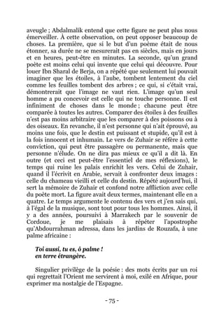 - 75 - 
aveugle ; Abdalmalik entend que cette figure ne peut plus nous émerveiller. À cette observation, on peut opposer beaucoup de choses. La première, que si le but d’un poème était de nous étonner, sa durée ne se mesurerait pas en siècles, mais en jours et en heures, peut-être en minutes. La seconde, qu’un grand poète est moins celui qui invente que celui qui découvre. Pour louer Ibn Sharal de Berja, on a répété que seulement lui pouvait imaginer que les étoiles, à l’aube, tombent lentement du ciel comme les feuilles tombent des arbres ; ce qui, si c’était vrai, démontrerait que l’image ne vaut rien. L’image qu’un seul homme a pu concevoir est celle qui ne touche personne. Il est infiniment de choses dans le monde ; chacune peut être comparée à toutes les autres. Comparer des étoiles à des feuilles n’est pas moins arbitraire que les comparer à des poissons ou à des oiseaux. En revanche, il n’est personne qui n’ait éprouvé, au moins une fois, que le destin est puissant et stupide, qu’il est à la fois innocent et inhumain. Le vers de Zuhair se réfère à cette conviction, qui peut être passagère ou permanente, mais que personne n’élude. On ne dira pas mieux ce qu’il a dit là. En outre (et ceci est peut-être l’essentiel de mes réflexions), le temps qui ruine les palais enrichit les vers. Celui de Zuhair, quand il l’écrivit en Arabie, servait à confronter deux images : celle du chameau vieilli et celle du destin. Répété aujourd’hui, il sert la mémoire de Zuhair et confond notre affliction avec celle du poète mort. La figure avait deux termes, maintenant elle en a quatre. Le temps argumente le contenu des vers et j’en sais qui, à l’égal de la musique, sont tout pour tous les hommes. Ainsi, il y a des années, poursuivi à Marrakech par le souvenir de Cordoue, je me plaisais à répéter l’apostrophe qu’Abdourrahman adressa, dans les jardins de Rouzafa, à une palme africaine : 
Toi aussi, tu es, ô palme ! 
en terre étrangère. 
Singulier privilège de la poésie : des mots écrits par un roi qui regrettait l’Orient me servirent à moi, exilé en Afrique, pour exprimer ma nostalgie de l’Espagne.  