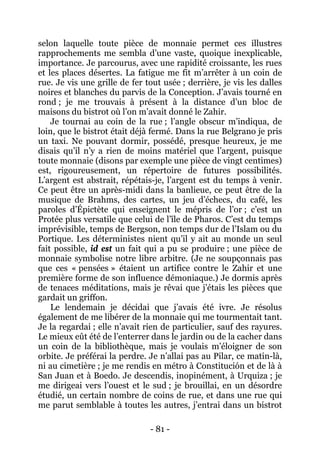 - 81 - 
selon laquelle toute pièce de monnaie permet ces illustres rapprochements me sembla d’une vaste, quoique inexplicable, importance. Je parcourus, avec une rapidité croissante, les rues et les places désertes. La fatigue me fit m’arrêter à un coin de rue. Je vis une grille de fer tout usée ; derrière, je vis les dalles noires et blanches du parvis de la Conception. J’avais tourné en rond ; je me trouvais à présent à la distance d’un bloc de maisons du bistrot où l’on m’avait donné le Zahir. 
Je tournai au coin de la rue ; l’angle obscur m’indiqua, de loin, que le bistrot était déjà fermé. Dans la rue Belgrano je pris un taxi. Ne pouvant dormir, possédé, presque heureux, je me disais qu’il n’y a rien de moins matériel que l’argent, puisque toute monnaie (disons par exemple une pièce de vingt centimes) est, rigoureusement, un répertoire de futures possibilités. L’argent est abstrait, répétais-je, l’argent est du temps à venir. Ce peut être un après-midi dans la banlieue, ce peut être de la musique de Brahms, des cartes, un jeu d’échecs, du café, les paroles d’Épictète qui enseignent le mépris de l’or ; c’est un Protée plus versatile que celui de l’île de Pharos. C’est du temps imprévisible, temps de Bergson, non temps dur de l’Islam ou du Portique. Les déterministes nient qu’il y ait au monde un seul fait possible, id est un fait qui a pu se produire ; une pièce de monnaie symbolise notre libre arbitre. (Je ne soupçonnais pas que ces « pensées » étaient un artifice contre le Zahir et une première forme de son influence démoniaque.) Je dormis après de tenaces méditations, mais je rêvai que j’étais les pièces que gardait un griffon. 
Le lendemain je décidai que j’avais été ivre. Je résolus également de me libérer de la monnaie qui me tourmentait tant. Je la regardai ; elle n’avait rien de particulier, sauf des rayures. Le mieux eût été de l’enterrer dans le jardin ou de la cacher dans un coin de la bibliothèque, mais je voulais m’éloigner de son orbite. Je préférai la perdre. Je n’allai pas au Pilar, ce matin-là, ni au cimetière ; je me rendis en métro à Constitución et de là à San Juan et à Boedo. Je descendis, inopinément, à Urquiza ; je me dirigeai vers l’ouest et le sud ; je brouillai, en un désordre étudié, un certain nombre de coins de rue, et dans une rue qui me parut semblable à toutes les autres, j’entrai dans un bistrot  