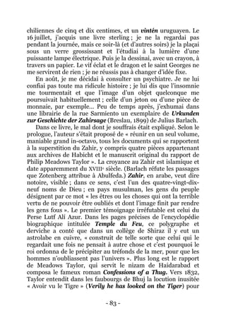 - 83 - 
chiliennes de cinq et dix centimes, et un vintén uruguayen. Le 16 juillet, j’acquis une livre sterling ; je ne la regardai pas pendant la journée, mais ce soir-là (et d’autres soirs) je la plaçai sous un verre grossissant et l’étudiai à la lumière d’une puissante lampe électrique. Puis je la dessinai, avec un crayon, à travers un papier. Le vif éclat et le dragon et le saint Georges ne me servirent de rien ; je ne réussis pas à changer d’idée fixe. 
En août, je me décidai à consulter un psychiatre. Je ne lui confiai pas toute ma ridicule histoire ; je lui dis que l’insomnie me tourmentait et que l’image d’un objet quelconque me poursuivait habituellement ; celle d’un jeton ou d’une pièce de monnaie, par exemple… Peu de temps après, j’exhumai dans une librairie de la rue Sarmiento un exemplaire de Urkunden zur Geschichte der Zahirsage (Breslau, 1899) de Julius Barlach. 
Dans ce livre, le mal dont je souffrais était expliqué. Selon le prologue, l’auteur s’était proposé de « réunir en un seul volume, maniable grand in-octavo, tous les documents qui se rapportent à la superstition du Zahir, y compris quatre pièces appartenant aux archives de Habicht et le manuscrit original du rapport de Philip Meadows Taylor ». La croyance au Zahir est islamique et date apparemment du XVIIIe siècle. (Barlach réfute les passages que Zotenberg attribue à Abulfeda.) Zahir, en arabe, veut dire notoire, visible ; dans ce sens, c’est l’un des quatre-vingt-dix- neuf noms de Dieu ; en pays musulman, les gens du peuple désignent par ce mot « les êtres ou les choses qui ont la terrible vertu de ne pouvoir être oubliés et dont l’image finit par rendre les gens fous ». Le premier témoignage irréfutable est celui du Perse Lutf Alí Azur. Dans les pages précises de l’encyclopédie biographique intitulée Temple du Feu, ce polygraphe et derviche a conté que dans un collège de Shiraz il y eut un astrolabe en cuivre, « construit de telle sorte que celui qui le regardait une fois ne pensait à autre chose et c’est pourquoi le roi ordonna de le précipiter au tréfonds de la mer, pour que les hommes n’oubliassent pas l’univers ». Plus long est le rapport de Meadows Taylor, qui servit le nizam de Haidarabad et composa le fameux roman Confessions of a Thug. Vers 1832, Taylor entendit dans les faubourgs de Bhuj la locution inusitée « Avoir vu le Tigre » (Verily he has looked on the Tiger) pour  