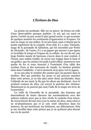 - 87 - 
L’Écriture du Dieu 
La prison est profonde. Elle est en pierre. Sa forme est celle d’une demi-sphère presque parfaite ; le sol, qui est aussi en pierre, l’arrête un peu avant le plus grand cercle, ce qui accentue de quelque manière les sentiments d’oppression et d’espace. Un mur la coupe en son milieu. Il est très haut, mais n’atteint pas la partie supérieure de la coupole. D’un côté, il y a moi, Tzinacán, mage de la pyramide de Qaholom, qui fut incendiée par Pedro de Alvarado ; de l’autre, il y a un jaguar qui mesure à pas égaux et invisibles le temps et l’espace de sa cellule. Au ras du sol, une large fenêtre munie de barreaux s’ouvre dans le mur central. À l’heure sans ombre [midi], on ouvre une trappe dans le haut et un geôlier, que les années ont petit à petit effacé, manoeuvre une poulie de fer et nous descend à l’extrémité d’un câble des cruches d’eau et des morceaux de viande. La lumière pénètre alors dans l’oubliette ; c’est le moment où je peux voir le jaguar. 
Je ne sais plus le nombre des années que j’ai passées dans la ténèbre. Moi qui autrefois fus jeune et qui pouvais marcher dans cette prison, je ne fais plus autre chose qu’attendre, dans l’attitude de ma mort, la fin que les dieux me destinent. Avec le profond couteau de silex, j’ai ouvert la poitrine des victimes. Maintenant je ne pourrai pas sans l’aide de la magie me lever de la poussière. 
La veille de l’incendie de la pyramide, des hommes qui descendirent de hauts chevaux me tourmentèrent avec des métaux ardents pour que je leur révèle la cachette d’un trésor. Ils renversèrent devant mes yeux la statue du dieu, mais celui-ci ne m’abandonnera pas et je suis resté silencieux dans les tortures. Ils me lacérèrent, me brisèrent, me déformèrent. Puis je me réveillai dans cette prison que je ne quitterai plus durant ma vie de mortel.  