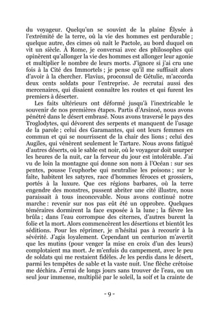 - 9 - 
du voyageur. Quelqu’un se souvint de la plaine Élysée à l’extrémité de la terre, où la vie des hommes est perdurable ; quelque autre, des cimes où naît le Pactole, au bord duquel on vit un siècle. À Rome, je conversai avec des philosophes qui opinèrent qu’allonger la vie des hommes est allonger leur agonie et multiplier le nombre de leurs morts. J’ignore si j’ai cru une fois à la Cité des Immortels ; je pense qu’il me suffisait alors d’avoir à la chercher. Flavius, proconsul de Gétulie, m’accorda deux cents soldats pour l’entreprise. Je recrutai aussi des mercenaires, qui disaient connaître les routes et qui furent les premiers à déserter. 
Les faits ultérieurs ont déformé jusqu’à l’inextricable le souvenir de nos premières étapes. Partis d’Arsinoé, nous avons pénétré dans le désert embrasé. Nous avons traversé le pays des Troglodytes, qui dévorent des serpents et manquent de l’usage de la parole ; celui des Garamantes, qui ont leurs femmes en commun et qui se nourrissent de la chair des lions ; celui des Augiles, qui vénèrent seulement le Tartare. Nous avons fatigué d’autres déserts, où le sable est noir, où le voyageur doit usurper les heures de la nuit, car la ferveur du jour est intolérable. J’ai vu de loin la montagne qui donne son nom à l’Océan : sur ses pentes, pousse l’euphorbe qui neutralise les poisons ; sur le faîte, habitent les satyres, race d’hommes féroces et grossiers, portés à la luxure. Que ces régions barbares, où la terre engendre des monstres, pussent abriter une cité illustre, nous paraissait à tous inconcevable. Nous avons continué notre marche : revenir sur nos pas eût été un opprobre. Quelques téméraires dormirent la face exposée à la lune ; la fièvre les brûla ; dans l’eau corrompue des citernes, d’autres burent la folie et la mort. Alors commencèrent les désertions et bientôt les séditions. Pour les réprimer, je n’hésitai pas à recourir à la sévérité. J’agis loyalement. Cependant un centurion m’avertit que les mutins (pour venger la mise en croix d’un des leurs) complotaient ma mort. Je m’enfuis du campement, avec le peu de soldats qui me restaient fidèles. Je les perdis dans le désert, parmi les tempêtes de sable et la vaste nuit. Une flèche crétoise me déchira. J’errai de longs jours sans trouver de l’eau, ou un seul jour immense, multiplié par le soleil, la soif et la crainte de  