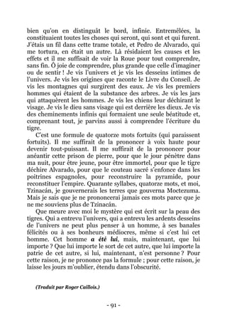 - 91 - 
bien qu’on en distinguât le bord, infinie. Entremêlées, la constituaient toutes les choses qui seront, qui sont et qui furent. J’étais un fil dans cette trame totale, et Pedro de Alvarado, qui me tortura, en était un autre. Là résidaient les causes et les effets et il me suffisait de voir la Roue pour tout comprendre, sans fin. Ô joie de comprendre, plus grande que celle d’imaginer ou de sentir ! Je vis l’univers et je vis les desseins intimes de l’univers. Je vis les origines que raconte le Livre du Conseil. Je vis les montagnes qui surgirent des eaux. Je vis les premiers hommes qui étaient de la substance des arbres. Je vis les jars qui attaquèrent les hommes. Je vis les chiens leur déchirant le visage. Je vis le dieu sans visage qui est derrière les dieux. Je vis des cheminements infinis qui formaient une seule béatitude et, comprenant tout, je parvins aussi à comprendre l’écriture du tigre. 
C’est une formule de quatorze mots fortuits (qui paraissent fortuits). Il me suffirait de la prononcer à voix haute pour devenir tout-puissant. Il me suffirait de la prononcer pour anéantir cette prison de pierre, pour que le jour pénètre dans ma nuit, pour être jeune, pour être immortel, pour que le tigre déchire Alvarado, pour que le couteau sacré s’enfonce dans les poitrines espagnoles, pour reconstruire la pyramide, pour reconstituer l’empire. Quarante syllabes, quatorze mots, et moi, Tzinacán, je gouvernerais les terres que gouverna Moctezuma. Mais je sais que je ne prononcerai jamais ces mots parce que je ne me souviens plus de Tzinacán. 
Que meure avec moi le mystère qui est écrit sur la peau des tigres. Qui a entrevu l’univers, qui a entrevu les ardents desseins de l’univers ne peut plus penser à un homme, à ses banales félicités ou à ses bonheurs médiocres, même si c’est lui cet homme. Cet homme a été lui, mais, maintenant, que lui importe ? Que lui importe le sort de cet autre, que lui importe la patrie de cet autre, si lui, maintenant, n’est personne ? Pour cette raison, je ne prononce pas la formule ; pour cette raison, je laisse les jours m’oublier, étendu dans l’obscurité. 
(Traduit par Roger Caillois.)  