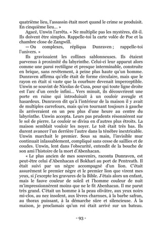 - 93 - 
quatrième lieu, l’assassin était mort quand le crime se produisit. En cinquième lieu… » 
Agacé, Unwin l’arrêta. « Ne multiplie pas les mystères, dit-il. Ils doivent être simples. Rappelle-toi la carte volée de Poe et la chambre close de Zangwill. 
— Ou complexes, répliqua Dunraven ; rappelle-toi l’univers. » 
Ils gravissaient les collines sablonneuses. Ils étaient parvenus à proximité du labyrinthe. Celui-ci leur apparut alors comme une paroi rectiligne et presque interminable, construite en brique, sans revêtement, à peine plus haute qu’un homme. Dunraven affirma qu’elle était de forme circulaire, mais que le rayon en était si vaste que la courbure devenait imperceptible. Unwin se souvint de Nicolas de Cusa, pour qui toute ligne droite est l’arc d’un cercle infini… Vers minuit, ils découvrirent une porte en ruine qui introduisait à un couloir aveugle et hasardeux. Dunraven dit qu’à l’intérieur de la maison il y avait de multiples carrefours, mais qu’en tournant toujours à gauche ils arriveraient en un peu plus d’une heure au centre du labyrinthe. Unwin accepta. Leurs pas prudents résonnèrent sur le sol de pierre. Le couloir se divisa en d’autres plus étroits. La maison semblait vouloir les noyer. Le toit était très bas. Ils durent avancer l’un derrière l’autre dans la ténèbre inextricable. Unwin marchait le premier. Sous sa main, l’invisible mur continuait inlassablement, compliqué sans cesse de saillies et de coudes. Unwin, lent dans l’obscurité, entendit de la bouche de son ami l’histoire de la mort d’Abenhacan. 
« Le plus ancien de mes souvenirs, raconta Dunraven, est peut-être celui d’Abenhacan el Bokhari au port de Pentreath. Il était suivi par un nègre accompagné d’un lion. C’était assurément le premier nègre et le premier lion que virent mes yeux, si j’excepte les gravures de la Bible. J’étais alors un enfant, mais le fauve couleur de soleil et l’homme couleur de nuit m’impressionnèrent moins que ne le fit Abenhacan. Il me parut très grand. C’était un homme à la peau olivâtre, aux yeux noirs mi-clos, au nez insolent, aux lèvres charnues, à la barbe safran, au thorax puissant, à la démarche sûre et silencieuse. À la maison, je proclamais qu’un roi était arrivé sur un bateau.  