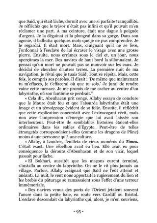 - 95 - 
que Saïd, qui était lâche, dormît avec une si parfaite tranquillité. Je réfléchis que le trésor n’était pas infini et qu’il pouvait m’en réclamer une part. À ma ceinture, était une dague à poignée d’argent. Je la dégainai et la plongeai dans sa gorge. Dans son agonie, il balbutia quelques mots que je ne pus comprendre. Je le regardai. Il était mort. Mais, craignant qu’il ne se lève, j’ordonnai à l’esclave de lui écraser le visage avec une grosse pierre. Ensuite, nous errâmes sous le ciel et, un jour, nous aperçûmes la mer. Des navires de haut bord la sillonnaient. Je pensai qu’un mort ne pouvait pas se mouvoir sur les eaux. Je décidai de chercher d’autres terres. La première nuit de ma navigation, je rêvai que je tuais Saïd. Tout se répéta. Mais, cette fois, je compris ses paroles. Il disait : ‘De même que maintenant tu m’effaces, je t’effacerai où que tu sois.’ Je jurai de rendre vaine cette menace. Je me promis de me cacher au centre d’un labyrinthe, où son fantôme se perdrait.” 
« Cela dit, Abenhacan prit congé. Allaby essaya de conclure que le Maure était fou et que l’absurde labyrinthe était une image et un témoignage évident de sa folie. Ensuite, il réfléchit que cette explication concordait avec l’extravagant récit, mais non avec l’impression d’énergie que lui avait laissée son interlocuteur. Peut-être de semblables histoires étaient-elles ordinaires dans les sables d’Égypte. Peut-être de telles étrangetés correspondaient-elles (comme les dragons de Pline) moins à une personne qu’à une culture. 
« Allaby, à Londres, feuilleta de vieux numéros du Times. C’était exact. Une rébellion avait eu lieu. Elle avait eu pour conséquence la déroute d’Abenhacan et de son vizir, lequel passait pour lâche. 
« El Bokhari, aussitôt que les maçons eurent terminé, s’installa au centre du labyrinthe. On ne le vit plus jamais au village. Parfois, Allaby craignait que Saïd ne l’eût atteint et anéanti. La nuit, le vent nous apportait le rugissement du lion et les brebis du pâturage se ramassaient sous l’effet d’une terreur immémoriale. 
« Des navires venus des ports de l’Orient jetaient souvent l’ancre dans la petite baie, en route vers Cardiff ou Bristol. L’esclave descendait du labyrinthe qui, alors, je m’en souviens,  