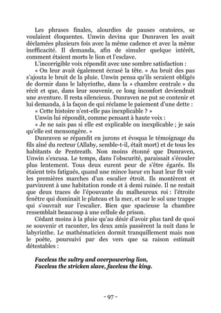 - 97 - 
Les phrases finales, alourdies de pauses oratoires, se voulaient éloquentes. Unwin devina que Dunraven les avait déclamées plusieurs fois avec la même cadence et avec la même inefficacité. Il demanda, afin de simuler quelque intérêt, comment étaient morts le lion et l’esclave. 
L’incorrigible voix répondit avec une sombre satisfaction : 
« On leur avait également écrasé la tête. » Au bruit des pas s’ajouta le bruit de la pluie. Unwin pensa qu’ils seraient obligés de dormir dans le labyrinthe, dans la « chambre centrale » du récit et que, dans leur souvenir, ce long inconfort deviendrait une aventure. Il resta silencieux. Dunraven ne put se contenir et lui demanda, à la façon de qui réclame le paiement d’une dette : 
« Cette histoire n’est-elle pas inexplicable ? » 
Unwin lui répondit, comme pensant à haute voix : 
« Je ne sais pas si elle est explicable ou inexplicable ; je sais qu’elle est mensongère. » 
Dunraven se répandit en jurons et évoqua le témoignage du fils aîné du recteur (Allaby, semble-t-il, était mort) et de tous les habitants de Pentreath. Non moins étonné que Dunraven, Unwin s’excusa. Le temps, dans l’obscurité, paraissait s’écouler plus lentement. Tous deux eurent peur de s’être égarés. Ils étaient très fatigués, quand une mince lueur en haut leur fit voir les premières marches d’un escalier étroit. Ils montèrent et parvinrent à une habitation ronde et à demi ruinée. Il ne restait que deux traces de l’épouvante du malheureux roi : l’étroite fenêtre qui dominait le plateau et la mer, et sur le sol une trappe qui s’ouvrait sur l’escalier. Bien que spacieuse la chambre ressemblait beaucoup à une cellule de prison. 
Cédant moins à la pluie qu’au désir d’avoir plus tard de quoi se souvenir et raconter, les deux amis passèrent la nuit dans le labyrinthe. Le mathématicien dormit tranquillement mais non le poète, poursuivi par des vers que sa raison estimait détestables : 
Faceless the sultry and overpowering lion, 
Faceless the stricken slave, faceless the king.  
