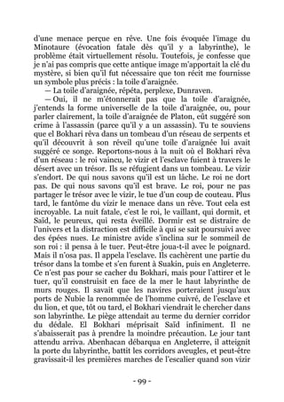- 99 - 
d’une menace perçue en rêve. Une fois évoquée l’image du Minotaure (évocation fatale dès qu’il y a labyrinthe), le problème était virtuellement résolu. Toutefois, je confesse que je n’ai pas compris que cette antique image m’apportait la clé du mystère, si bien qu’il fut nécessaire que ton récit me fournisse un symbole plus précis : la toile d’araignée. 
— La toile d’araignée, répéta, perplexe, Dunraven. 
— Oui, il ne m’étonnerait pas que la toile d’araignée, j’entends la forme universelle de la toile d’araignée, ou, pour parler clairement, la toile d’araignée de Platon, eût suggéré son crime à l’assassin (parce qu’il y a un assassin). Tu te souviens que el Bokhari rêva dans un tombeau d’un réseau de serpents et qu’il découvrit à son réveil qu’une toile d’araignée lui avait suggéré ce songe. Reportons-nous à la nuit où el Bokhari rêva d’un réseau : le roi vaincu, le vizir et l’esclave fuient à travers le désert avec un trésor. Ils se réfugient dans un tombeau. Le vizir s’endort. De qui nous savons qu’il est un lâche. Le roi ne dort pas. De qui nous savons qu’il est brave. Le roi, pour ne pas partager le trésor avec le vizir, le tue d’un coup de couteau. Plus tard, le fantôme du vizir le menace dans un rêve. Tout cela est incroyable. La nuit fatale, c’est le roi, le vaillant, qui dormit, et Saïd, le peureux, qui resta éveillé. Dormir est se distraire de l’univers et la distraction est difficile à qui se sait poursuivi avec des épées nues. Le ministre avide s’inclina sur le sommeil de son roi : il pensa à le tuer. Peut-être joua-t-il avec le poignard. Mais il n’osa pas. Il appela l’esclave. Ils cachèrent une partie du trésor dans la tombe et s’en furent à Suakin, puis en Angleterre. Ce n’est pas pour se cacher du Bokhari, mais pour l’attirer et le tuer, qu’il construisit en face de la mer le haut labyrinthe de murs rouges. Il savait que les navires porteraient jusqu’aux ports de Nubie la renommée de l’homme cuivré, de l’esclave et du lion, et que, tôt ou tard, el Bokhari viendrait le chercher dans son labyrinthe. Le piège attendait au terme du dernier corridor du dédale. El Bokhari méprisait Saïd infiniment. Il ne s’abaisserait pas à prendre la moindre précaution. Le jour tant attendu arriva. Abenhacan débarqua en Angleterre, il atteignit la porte du labyrinthe, battit les corridors aveugles, et peut-être gravissait-il les premières marches de l’escalier quand son vizir  