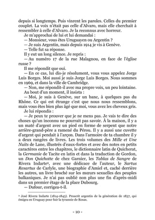- 10 - 
depuis si longtemps. Puis vinrent les paroles. Celles du premier couplet. La voix n’était pas celle d’Alvaro, mais elle cherchait à ressembler à celle d’Alvaro. Je la reconnus avec horreur. 
Je m’approchai de lui et lui demandai : 
— Monsieur, vous êtes Uruguayen ou Argentin ? 
— Je suis Argentin, mais depuis 1914 je vis à Genève. 
— Telle fut sa réponse. 
Il y eut un long silence. Je repris : 
— Au numéro 17 de la rue Malagnou, en face de l’église russe ? 
Il me répondit que oui. 
— En ce cas, lui dis-je résolument, vous vous appelez Jorge Luis Borges. Moi aussi je suis Jorge Luis Borges. Nous sommes en 1969, et dans la ville de Cambridge. 
— Non, me répondit-il avec ma propre voix, un peu lointaine. 
Au bout d’un moment, il insista : 
— Moi, je suis à Genève, sur un banc, à quelques pas du Rhône. Ce qui est étrange c’est que nous nous ressemblons, mais vous êtes bien plus âgé que moi, vous avez les cheveux gris. 
Je lui répondis : 
— Je peux te prouver que je ne mens pas. Je vais te dire des choses qu’un inconnu ne pourrait pas savoir. À la maison, il y a un maté d’argent avec un pied en forme de serpent que notre arrière-grand-père a ramené du Pérou. Il y a aussi une cuvette d’argent qui pendait à l’arçon. Dans l’armoire de ta chambre il y a deux rangées de livres. Les trois volumes des Mille et Une Nuits de Lane, illustrés d’eaux-fortes et avec des notes en petits caractères entre les chapitres, le dictionnaire latin de Quicherat, la Germanie de Tacite en latin et dans la traduction de Gordon, un Don Quichotte de chez Garnier, les Tablas de Sangre de Rivera Indarte9, avec une dédicace de l’auteur, le Sartus Resartus de Carlyle, une biographie d’Amiel et, caché derrière les autres, un livre broché sur les moeurs sexuelles des peuples balkaniques. Je n’ai pas oublié non plus une fin d’après-midi dans un premier étage de la place Dubourg. 
— Dufour, corrigea-t-il. 
9 José Rivera Indarte (1814-1845). Proscrit argentin de la génération de 1837, qui émigra en Uruguay pour fuir la tyrannie de Rosas.  