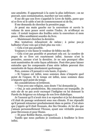 - 100 - 
une amulette. Il appartenait à la caste la plus inférieure ; on ne pouvait, sans contamination, marcher sur son ombre. 
Il me dit que son livre s’appelait le Livre de Sable, parce que ni ce livre ni le sable n’ont de commencement ni de fin. 
Il me demanda de chercher la première page. 
Je posai ma main gauche sur la couverture et ouvris le volume de mon pouce serré contre l’index. Je m’efforçai en vain : il restait toujours des feuilles entre la couverture et mon pouce. Elles semblaient sourdre du livre. 
— Maintenant cherchez la dernière. 
Mes tentatives échouèrent de même ; à peine pus-je balbutier d’une voix qui n’était plus ma voix : 
— Cela n’est pas possible. 
Toujours à voix basse le vendeur de bibles me dit : 
— Cela n’est pas possible et pourtant cela est. Le nombre de pages de ce livre est exactement infini. Aucune n’est la première, aucune n’est la dernière. Je ne sais pourquoi elles sont numérotées de cette façon arbitraire. Peut-être pour laisser entendre que les composants d’une série infinie peuvent être numérotés de façon absolument quelconque. 
Puis, comme s’il pensait à voix haute, il ajouta : 
— Si l’espace est infini, nous sommes dans n’importe quel point de l’espace. Si le temps est infini, nous sommes dans n’importe quel point du temps. 
Ses considérations m’irritèrent. 
— Vous avez une religion, sans doute ? lui demandai-je. 
— Oui, je suis presbytérien. Ma conscience est tranquille. Je suis sûr de ne pas avoir escroqué l’indigène en lui donnant la Parole du Seigneur en échange de son livre diabolique. 
Je l’assurai qu’il n’avait rien à se reprocher et je lui demandai s’il était de passage seulement sous nos climats. Il me répondit qu’il pensait retourner prochainement dans sa patrie. C’est alors que j’appris qu’il était Écossais, des îles Orcades. Je lui dis que j’aimais personnellement l’Ecosse, ayant une véritable passion pour Stevenson et pour Hume. 
— Et pour Robbie Burns, corrigea-t-il. 
Tandis que nous parlions je continuais à feuilleter le livre infini.  