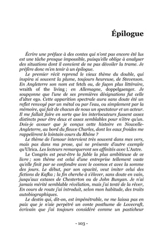 - 103 - 
Épilogue 
Écrire une préface à des contes qui n’ont pas encore été lus est une tâche presque impossible, puisqu’elle oblige à analyser des situations dont il convient de ne pas dévoiler la trame. Je préfère donc m’en tenir à un épilogue. 
Le premier récit reprend le vieux thème du double, qui inspira si souvent la plume, toujours heureuse, de Stevenson. En Angleterre son nom est fetch ou, de façon plus littéraire, wraith of the living ; en Allemagne, doppelgaenger. Je soupçonne que l’une de ses premières désignations fut celle d’alter ego. Cette apparition spectrale aura sans doute été un reflet renvoyé par un métal ou par l’eau, ou simplement par la mémoire, qui fait de chacun de nous un spectateur et un acteur. Il me fallait faire en sorte que les interlocuteurs fussent assez distincts pour être deux et assez semblables pour n’être qu’un. Dois-je avouer que je conçus cette histoire en Nouvelle- Angleterre, au bord du fleuve Charles, dont les eaux froides me rappelèrent le lointain cours du Rhône ? 
Le thème de l’amour intervient très souvent dans mes vers, mais pas dans ma prose, qui ne présente d’autre exemple qu’Ulrica. Les lecteurs remarqueront ses affinités avec L’Autre. 
Le Congrès est peut-être la fable la plus ambitieuse de ce livre ; son thème est celui d’une entreprise tellement vaste qu’elle finit par se confondre avec le cosmos et avec la somme des jours. Le début, par son opacité, veut imiter celui des fictions de Kafka ; la fin cherche à s’élever, sans doute en vain, jusqu’aux extases de Chesterton ou de John Bunyan. Je n’ai jamais mérité semblable révélation, mais j’ai tenté de la rêver, En cours de route j’ai introduit, selon mon habitude, des traits autobiographiques. 
Le destin qui, dit-on, est impénétrable, ne me laissa pas en paix que je n’aie perpétré un conte posthume de Lovecraft, écrivain que j’ai toujours considéré comme un pasticheur  
