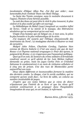 - 104 - 
involontaire d’Edgar Allan Poe. J’ai fini par céder ; mon lamentable fruit s’intitule There Are More Things. 
La Secte des Trente consigne, sans le moindre document à l’appui, l’histoire d’une hérésie possible. 
La nuit des dons est peut-être le récit le plus innocent, le plus violent et le plus exalté qu’offre cet ouvrage. 
La bibliothèque de Babel (1941) imaginait un nombre infini de livres ; Undr et Le miroir et le masque, des littératures séculaires qui ne comportent qu’un seul mot. 
Utopie d’un homme qui est fatigué est, à mon sens, la pièce la plus honnête et la plus mélancolique de la série. 
J’ai toujours été surpris par l’éthique obsessionnelle des Américains du Nord ; Le stratagème cherche à illustrer ce trait de caractère. 
Malgré John Felton, Charlotte Corday, l’opinion bien connue de Rivera Indarte (« C’est une oeuvre pie que de tuer Rosas ») et l’hymne national uruguayen (« Pour des tyrans, le poignard de Brutus »), je n’approuve pas l’assassinat politique. 
Quoi qu’il en soit, les lecteurs du crime solitaire d’Arredondo voudront savoir ce qu’il advint de lui. Luis Melian Lafinur demanda sa grâce, mais les juges Carlos Fein et Cristobal Salvanac le condamnèrent à un mois de réclusion cellulaire et à cinq ans de prison. Une des rues de Montevideo porte aujourd’hui son nom. 
Deux objets différents et inconcevables forment la matière des derniers contes. Le disque, c’est le cercle euclidien, qui ne comporte qu’une seule face ; Le livre de sable, un volume au nombre incalculable de pages. 
J’espère que ces notes hâtives que je viens de dicter n’épuiseront pas l’intérêt de ce livre et que les rêves qu’il contient continueront à se propager dans l’hospitalière imagination de ceux qui, en cet instant, le referment. 
J.L.B. 
Buenos Aires, 3 février 1975. 
